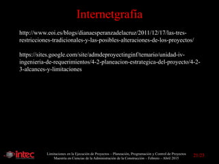 Limitaciones en la Ejecución de Proyectos – Planeación, Programación y Control de Proyectos
Maestría en Ciencias de la Administración de la Construcción – Febrero – Abril 2015
Internetgrafía
http://www.eoi.es/blogs/dianaesperanzadelacruz/2011/12/17/las-tres-
restricciones-tradicionales-y-las-posibles-alteraciones-de-los-proyectos/
https://sites.google.com/site/admdeproyectinginf/temario/unidad-iv-
ingenieria-de-requerimientos/4-2-planeacion-estrategica-del-proyecto/4-2-
3-alcances-y-limitaciones
21/23
 