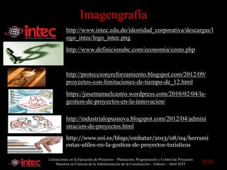 Limitaciones en la Ejecución de Proyectos – Planeación, Programación y Control de Proyectos
Maestría en Ciencias de la Administración de la Construcción – Febrero – Abril 2015
Imagengrafía
http://www.intec.edu.do/identidad_corporativa/descargas/l
ogo_intec/logo_intec.png
http://proteccionyreforzamiento.blogspot.com/2012/09/
proyectos-con-limitaciones-de-tiempo-de_12.html
http://industrialopusnova.blogspot.com/2012/04/admini
stracion-de-proyectos.html
https://josemanuelcastro.wordpress.com/2010/02/04/la-
gestion-de-proyectos-en-la-innovacion/
http://www.definicionabc.com/economia/costo.php
http://www.eoi.es/blogs/embatur/2013/08/04/herrami
entas-utiles-en-la-gestion-de-proyectos-turisticos/
22/23
 
