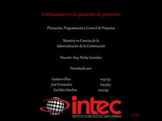 Maestría en Ciencias de la
Administración de la Construcción
Planeación, Programación y Control de Proyectos
Limitaciones en la ejecución de proyectos
Docente: Arq. Derby González
Presentado por:
Gustavo Olivo 1042155
José Fernández 1042363
Euclides Sánchez 1042253
23/23
 