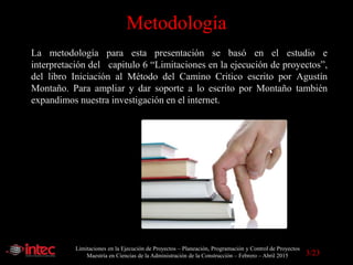 Limitaciones en la Ejecución de Proyectos – Planeación, Programación y Control de Proyectos
Maestría en Ciencias de la Administración de la Construcción – Febrero – Abril 2015
Metodología
La metodología para esta presentación se basó en el estudio e
interpretación del capitulo 6 “Limitaciones en la ejecución de proyectos”,
del libro Iniciación al Método del Camino Critico escrito por Agustín
Montaño. Para ampliar y dar soporte a lo escrito por Montaño también
expandimos nuestra investigación en el internet.
3/23
 