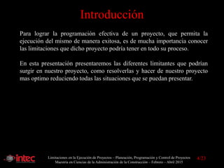 Limitaciones en la Ejecución de Proyectos – Planeación, Programación y Control de Proyectos
Maestría en Ciencias de la Administración de la Construcción – Febrero – Abril 2015
Introducción
Para lograr la programación efectiva de un proyecto, que permita la
ejecución del mismo de manera exitosa, es de mucha importancia conocer
las limitaciones que dicho proyecto podría tener en todo su proceso.
En esta presentación presentaremos las diferentes limitantes que podrían
surgir en nuestro proyecto, como resolverlas y hacer de nuestro proyecto
mas optimo reduciendo todas las situaciones que se puedan presentar.
4/23
 