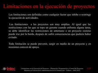 Limitaciones en la Ejecución de Proyectos – Planeación, Programación y Control de Proyectos
Maestría en Ciencias de la Administración de la Construcción – Febrero – Abril 2015
Limitaciones en la ejecución de proyectos
Las limitaciones son definidas como cualquier factor que inhibe o restringe
la ejecución de actividades.
Las limitaciones a los proyectos son muy amplias. Al igual que las
restricciones con las que se topa un gerente cuando enfrenta alguna tarea,
se debe identificar las restricciones de antemano o un proyecto costoso
puede irse por la borda, después de sufrir consecuencias que pudiera haber
evitado.
Toda limitación se puede prevenir, surgir en medio de un proyecto y en
ocasiones carecen de apoyo.
5/23
 