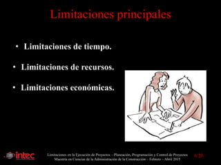 Limitaciones en la Ejecución de Proyectos – Planeación, Programación y Control de Proyectos
Maestría en Ciencias de la Administración de la Construcción – Febrero – Abril 2015
6/23
Limitaciones principales
• Limitaciones de tiempo.
• Limitaciones de recursos.
• Limitaciones económicas.
 