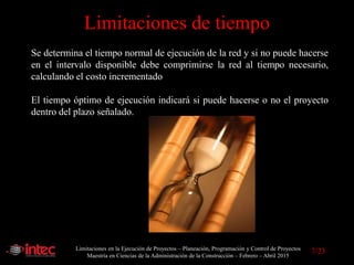 Limitaciones en la Ejecución de Proyectos – Planeación, Programación y Control de Proyectos
Maestría en Ciencias de la Administración de la Construcción – Febrero – Abril 2015
Limitaciones de tiempo
Se determina el tiempo normal de ejecución de la red y si no puede hacerse
en el intervalo disponible debe comprimirse la red al tiempo necesario,
calculando el costo incrementado
El tiempo óptimo de ejecución indicará si puede hacerse o no el proyecto
dentro del plazo señalado.
7/23
 