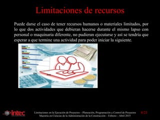 Limitaciones en la Ejecución de Proyectos – Planeación, Programación y Control de Proyectos
Maestría en Ciencias de la Administración de la Construcción – Febrero – Abril 2015
Limitaciones de recursos
Puede darse el caso de tener recursos humanos o materiales limitados, por
lo que dos actividades que debieran hacerse durante el mismo lapso con
personal o maquinaria diferente, no pudieran ejecutarse y así se tendría que
esperar a que termine una actividad para poder iniciar la siguiente.
8/23
 