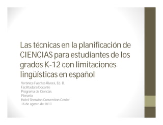 Las técnicasen la planificaciónde
CIENCIASpara estudiantesde los
gradosK-12 con limitaciones
lingüísticasen español
Verónica Fuentes Rivera, Ed. D.
Facilitadora Docente
Programa de Ciencias
Plenaria
Hotel Sheraton Convention Center
16 de agosto de 2013
 