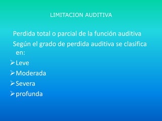 LIMITACION AUDITIVA

Perdida total o parcial de la función auditiva
Según el grado de perdida auditiva se clasifica
en:
Leve
Moderada
Severa
profunda

 