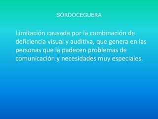 SORDOCEGUERA

Limitación causada por la combinación de
deficiencia visual y auditiva, que genera en las
personas que la padecen problemas de
comunicación y necesidades muy especiales.

 