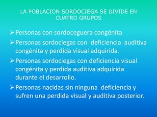 LA POBLACION SORDOCIEGA SE DIVIDE EN
CUATRO GRUPOS

Personas con sordoceguera congénita
Personas sordociegas con deficiencia auditiva
congénita y perdida visual adquirida.
Personas sordociegas con deficiencia visual
congénita y perdida auditiva adquirida
durante el desarrollo.
Personas nacidas sin ninguna deficiencia y
sufren una perdida visual y auditiva posterior.

 