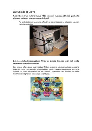 LIMITACIONES DE LAS TIC

1. Al introducir un material nuevo (TIC), aparecen nuevos problemas que hasta
ahora no teníamos (averías, mantenimiento).

       Por tanto debemos hacer una reflexión; si las ventajas de su utilización superan
       los inconvenientes.




2. A menudo las infraestructuras TIC de los centros docentes están mal, y esto
genera muchos más problemas.

Con esto se refiere a que para introducir TIC en un centro, principalmente es necesario
tener en cuenta los materiales e instalaciones que son necesarias para que se pueda
obtener un buen rendimiento con las mismas, obteniendo así también un mejor
rendimiento del proceso enseñanza-aprendizaje.
 