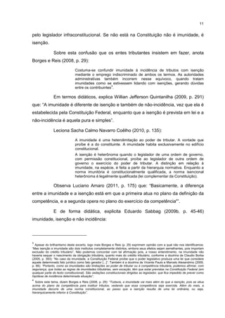 11
pelo legislador infraconstitucional. Se não está na Constituição não é imunidade, é
isenção.
Sobre esta confusão que os entes tributantes insistem em fazer, anota
Borges e Reis (2008, p. 29):
Costuma-se confundir imunidade à incidência de tributos com isenção
mediante o emprego indiscriminado de ambos os termos. As autoridades
administrativas também incorrem nesse equívoco, quando tratam
imunidades como se estivessem lidando com isenções, gerando dúvidas
entre os contribuintes
3
.
Em termos didáticos, explica Willian Jefferson Quintanilha (2009, p. 291)
que: “A imunidade é diferente de isenção e também de não-incidência, vez que ela é
estabelecida pela Constituição Federal, enquanto que a isenção é prevista em lei e a
não-incidência é aquela pura e simples”.
Leciona Sacha Calmo Navarro Coêlho (2010, p. 135):
A imunidade é uma heterolimitação ao poder de tributar. A vontade que
proíbe é a do constituinte. A imunidade habita exclusivamente no edifício
constitucional.
A isenção é heterônoma quando o legislador de uma ordem de governo,
com permissão constitucional, proíbe ao legislador de outra ordem de
governo o exercício do poder de tributar. A distinção em relação à
imunidade, na espécie, é feita a partir da hierarquia normativa. Enquanto a
norma imunitória é constitucionalmente qualificada, a norma isencional
heterônoma é legalmente qualificada (lei complementar da Constituição).
Observa Luciano Amaro (2011, p. 175) que: “Basicamente, a diferença
entre a imunidade e a isenção está em que a primeira atua no plano da definição da
competência, e a segunda opera no plano do exercício da competência4
”.
E de forma didática, explicita Eduardo Sabbag (2009b, p. 45-46)
imunidade, isenção e não incidência:
3
Apesar do brilhantismo deste excerto, logo mais Borges e Reis (p. 29) exprimem opinião com a qual não nos identificamos:
“Mas isenção e imunidade são dois institutos completamente distintos, embora seus efeitos sejam semelhantes, pois importam
exclusão do crédito tributário”. Não podemos concordar com tal afirmação pois, a nosso entendimento, na imunidade não
haveria sequer o nascimento da obrigação tributária, quanto mais do crédito tributário, conforme a doutrina de Claudio Borba
(2005, p. 393): “No caso da imunidade, a Constituição Federal proíbe que o poder legislativo produza uma lei que considere
aquele determinado fato jurídico como fato gerador [...]”. Também é a doutrina de Vicente Paulo e Marcelo Alexandrino (2009,
p. 66): “Portanto, como as imunidades são limitações ao poder de tributar ou à competência tributária, podemos afirmar, com
segurança, que todas as regras de imunidades tributárias, sem exceção, têm que estar previstas na Constituição Federal (em
qualquer parte do texto constitucional). São vedações constitucionais dirigidas ao legislador, que fica impedido de prever como
hipótese de incidência determinada situação”.
4
Sobre este tema, dizem Borges e Reis (2008, p. 29): “Todavia, a imunidade vai mais além do que a isenção, pois se situa
acima do plano da competência para instituir tributos, vedando que essa competência seja exercida. Além do mais, a
imunidade decorre de uma norma constitucional, ao passo que a isenção resulta de uma lei ordinária, ou seja,
hierarquicamente inferior à Constituição”.
 