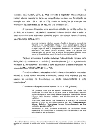 13
especiais) (CARRAZZA, 2010, p. 749), devendo o legislador infraconstitucional
instituir tributos respeitando tanto as competências previstas na Constituição (a
exemplo dos arts. 153 a 156 da CF) quanto as limitações (a exemplo das
imunidades aqui estudadas, do art. 150, inc. VI e alíneas da CF).
A imunidade tributária é uma garantia do cidadão, do partido político, do
sindicato, da editora etc., não podendo os entes tributantes instituir tributos sobre os
fatos e situações nela abarcados, conforme dispõe José Wilson Ferreira Sobrinho
(apud Carrazza, 2010, p. 750):
A norma imunizante não tem apenas a função de delinear a competência
tributária, senão a que também outorga ao imune o direito público subjetivo
de não sofrer a ação tributária do Estado. A norma imunizante, portanto, tem
o duplo papel de fixar a competência tributária e de conferir ao seu
destinatário um direito público subjetivo, razão que permite sua
caracterização, no que diz com a outorga de um direito subjetivo, como
norma jurídica atributiva, por conferir ao imune o direito referido.
Também a imunidade é ampla e indivisível “não admitindo, nem por parte
do legislador (complementar ou ordinário), nem do aplicador (juiz ou agente fiscal),
‘restrições ou meios-termos’, a não ser, é claro, aqueles que já estão autorizados na
própria Lei Maior” (CARRAZZA, 2010, p. 752).
Em outras palavras, não pode o ente tributante editar portaria, resolução,
decreto ou outras normas limitando a imunidade, criando mais requisitos que não
aqueles já previstos na Constituição ou, ainda, regulamentando o texto
constitucional6
.
Complementa Roque Antonio Carrazza (2010, p. 753, grifou-se):
Daí podemos dizer que as normas constitucionais que tratam das
imunidades tributárias são de eficácia plena e aplicabilidade imediata,
produzindo todos os seus efeitos, independentemente da edição de normas
inferiores (leis, decretos, portarias, atos administrativos etc.) que as
explicitem.
Indisputável, neste sentido, que desobedecer a uma regra de imunidade
equivale a incidir em inconstitucionalidade. Ou, diz, expressivamente,
Aliomar Baleeiro, “imunidades tornam inconstitucionais as leis
ordinárias que as desafiam”.
Aproveitando o mote, podemos acrescentar: as imunidades tornam
duplamente inconstitucionais as manifestações interpretativas e os atos
administrativos que as desafiam.
6
Roque Antonio Carrazza afirma que “as normas infraconstitucionais (leis, regulamentos, portarias, atos administrativos,
sentenças etc.) não podem, de nenhum modo, diminuir o conjunto de normas imunizantes contidas na Constituição” (2010, p.
754).
 
