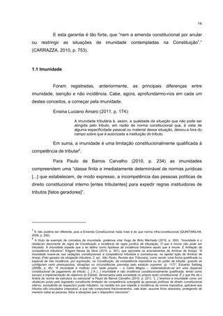 14
E esta garantia é tão forte, que “nem a emenda constitucional por anular
ou restringir as situações de imunidade contempladas na Constituição7
.”
(CARRAZZA, 2010, p. 753).
1.1 Imunidade
Foram registradas, anteriormente, as principais diferenças entre
imunidade, isenção e não incidência. Cabe, agora, aprofundarmo-nos em cada um
destes conceitos, a começar pela imunidade.
Ensina Luciano Amaro (2011, p. 174):
A imunidade tributária é, assim, a qualidade da situação que não pode ser
atingida pelo tributo, em razão de norma constitucional que, à vista de
alguma especificidade pessoal ou material dessa situação, deixou-a fora do
campo sobre que é autorizada a instituição do tributo.
Em suma, a imunidade é uma limitação constitucionalmente qualificada à
competência de tributar8
.
Para Paulo de Barros Carvalho (2010, p. 234) as imunidades
compreendem uma “classe finita e imediatamente determinável de normas jurídicas
[...] que estabelecem, de modo expresso, a incompetência das pessoas políticas de
direito constitucional interno [entes tributantes] para expedir regras instituidoras de
tributos [fatos geradores]”.
7
E não poderia ser diferente, pois a Emenda Constitucional nada mais é do que norma infra-constitucional (QUINTANILHA,
2009, p. 292).
8
A título de exemplo de conceitos de imunidade, podemos citar Hugo de Brito Machado (2010, p. 300): “Imunidade é o
obstáculo decorrente de regra da Constituição à incidência de regra jurídica de tributação. O que é imune não pode ser
tributado. A imunidade impede que a lei defina como hipótese de incidência tributária aquilo que é imune. É limitação da
competência tributária”; Edgard Neves da Silva (2010, p. 301), que aproveita os ensinamentos de Amílcar de Araújo: “A
imunidade insere-se nas vedações constitucionais à competência tributária e conceitua-se, na lapidar lição de Amílcar de
Araújo (Fato gerador da obrigação tributária, 2. ed., São Paulo, Revista dos Tribunais), como sendo ‘uma forma qualificada ou
especial de não incidência, por supressão, na Constituição, da competência impositiva ou do poder de tributar, quando se
configuram certo pressupostos, situações ou circunstâncias previstas pelo estatuto supremo’ (p. 117)”, Eduardo Sabbag
(2009b, p. 45): “A imunidade é instituto com ‘sede própria’ – a Carta Magna –, materializando-se em uma dispensa
constitucional de pagamento de tributo. [...] A [...] imunidade é não incidência constitucionalmente qualificada, tendo como
escopo a implementação de objetivos do Estado, demarcados pela sociedade no próprio texto constitucional. É o que lhe dá o
timbre de norma de estrutura ou estrutural” e Paulo de Barros Carvalho (2010, p. 221): “[...] teremos a imunidade como um
obstáculo posto pelo legislador constituinte limitador da competência outorgada às pessoas políticas de direito constitucional
interno, excludente do respectivo poder tributário, na medida em que impede a incidência da norma impositiva, aplicável aos
tributos não vinculados (impostos), e que não comportaria fracionamentos, vale dizer, assume foros absolutos, protegendo de
maneira cabal as pessoas, fatos e situações que o dispositivo mencione”.
 