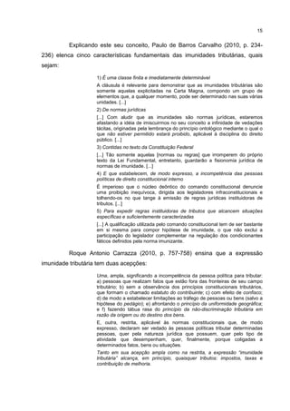 15
Explicando este seu conceito, Paulo de Barros Carvalho (2010, p. 234-
236) elenca cinco características fundamentais das imunidades tributárias, quais
sejam:
1) É uma classe finita e imediatamente determinável
A cláusula é relevante para demonstrar que as imunidades tributárias são
somente aquelas explicitadas na Carta Magna, compondo um grupo de
elementos que, a qualquer momento, pode ser determinado nas suas várias
unidades. [...]
2) De normas jurídicas
[...] Com aludir que as imunidades são normas jurídicas, estaremos
afastando a idéia de imiscuirmos no seu conceito a infinidade de vedações
tácitas, originadas pela lembrança do princípio ontológico mediante o qual o
que não estiver permitido estará proibido, aplicável à disciplina do direito
público. [...]
3) Contidas no texto da Constituição Federal
[...] Tão somente aquelas [normas ou regras] que irromperem do próprio
texto da Lei Fundamental, entretanto, guardarão a fisionomia jurídica de
normas de imunidade. [...]
4) E que estabelecem, de modo expresso, a incompetência das pessoas
políticas de direito constitucional interno
É imperioso que o núcleo deôntico do comando constitucional denuncie
uma proibição inequívoca, dirigida aos legisladores infraconstitucionais e
tolhendo-os no que tange à emissão de regras jurídicas instituidoras de
tributos. [...]
5) Para expedir regras instituidoras de tributos que alcancem situações
específicas e suficientemente caracterizadas
[...] A qualificação utilizada pelo comando constitucional tem de ser bastante
em si mesma para compor hipótese de imunidade, o que não exclui a
participação do legislador complementar na regulação dos condicionantes
fáticos definidos pela norma imunizante.
Roque Antonio Carrazza (2010, p. 757-758) ensina que a expressão
imunidade tributária tem duas acepções:
Uma, ampla, significando a incompetência da pessoa política para tributar:
a) pessoas que realizam fatos que estão fora das fronteiras de seu campo
tributário; b) sem a observância dos princípios constitucionais tributários,
que formam o chamado estatuto do contribuinte; c) com efeito de confisco;
d) de modo a estabelecer limitações ao tráfego de pessoas ou bens (salvo a
hipótese do pedágio); e) afrontando o princípio da uniformidade geográfica;
e f) fazendo tábua rasa do princípio da não-discriminação tributária em
razão da origem ou do destino dos bens.
E, outra, restrita, aplicável às normas constitucionais que, de modo
expresso, declaram ser vedado às pessoas políticas tributar determinadas
pessoas, quer pela natureza jurídica que possuem, quer pelo tipo de
atividade que desempenham, quer, finalmente, porque coligadas a
determinados fatos, bens ou situações.
Tanto em sua acepção ampla como na restrita, a expressão “imunidade
tributária” alcança, em princípio, quaisquer tributos: impostos, taxas e
contribuição de melhoria.
 