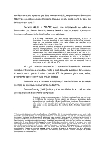 17
que leva em conta a pessoa que deve recolher o tributo, enquanto que a Imunidade
Objetiva é concedida considerando uma situação ou uma coisa, como no caso da
imunidade dos livros”11
.
Carrazza (2010, p. 748-749) opina pela subjetividade de todas as
imunidades, pois, de uma forma ou de outra, beneficia pessoas, mesmo no caso das
imunidades classicamente classificadas como objetivas:
[...] Todavia, parece-nos que, em termos rigorosamente técnicos, a
imunidade é sempre subjetiva, já que invariavelmente beneficia pessoas,
quer por sua natureza jurídica, quer pela relação que guardam com
determinados fatos bens ou situações.
O que estamos querendo expressar é que mesmo a chamada imunidade
objetiva alcança pessoas, só que não por suas qualidades características
ou tipo de atividade que desempenham, mas porque relacionadas com
determinados fatos, bens ou situações (v.g., a imunidade do art. 150, VI, “d”,
da CF). Já, a denominada imunidade subjetiva alcança pessoas pela própria
natureza jurídica (por exemplo, a imunidade do art. 150, VI, “a”, da CF). E,
finalmente, a imunidade mista alcança pessoas por sua natureza jurídica e
porque relacionadas com determinados fatos, bens ou situações (e.g., a
imunidade do art. 153, § 4º, da CF).
Já Edgard Neves da Silva (2010, p. 305) vai além do conceito objetivo e
subjetivo, introduzindo a imunidade mista, a qual demanda qualidades tanto quanto
à pessoa como quanto à coisa (caso do ITR de pequena gleba rural, coisa,
pertencente a pessoa sem outro imóvel, pessoa).
Por último, no que concerne à interpretação das imunidades, se esta deve
ser literal ou extensiva, há divergência na doutrina.
Eduardo Sabbag (2009b) afirma que as imunidades do art. 150, inc. VI e
alíneas abrangem tão somente os impostos:
Inicialmente, cumpre destacar que o referido preceptivo afasta, tão somente,
a incidência de impostos. Sendo assim, as situações protegidas pela
presente norma imunizante, não sendo objeto de incidência deste gravame,
não estarão livres, contudo, da incidência normal das outras exações, v.g.,
das taxas ou das contribuições de melhoria. Estes tributos incidem sem
óbices.
11
Neste sentido, é a doutrina de Borges e Reis Borges e Reis (2008, p. 30): “As imunidades listadas sob os itens ‘a’ até ‘c’ são
imunidades pessoais [subjetivas], pois se dirigem a determinadas pessoas ou entidades, enquanto que a imunidade assinalada
sob o item ‘d’ é objetiva, pois se destina a um determinado objeto, ou seja, o papel utilizado na impressão de livros, jornais e
periódicos” e de Marcelo Alexandrino e Vicente Paulo (2009, p. 68): “Imunidade subjetiva é qualquer uma que leve em conta a
pessoa imune, e não determinado bem ou operação. Por exemplo, existe imunidade a impostos para qualquer bem integrante
do patrimônio da União. Essa imunidade é subjetiva, porque não é um bem específico ou categoria de bens que a norma está
imunizando; a regra diz respeito à União, tornando imunes a impostos todos os seus bens, não importa quais sejam no caso
concreto. Diferentemente, os livros são imunes a impostos. Nesse caso, a imunidade é objetiva, porque não é concedida tendo
em vista alguma pessoa, mas tão-somente a coisa. Da mesma forma, são imunes ao IPI as exportações de produtos
industrializados. Trata-se de imunidade objetiva, porque diz respeito à operação de exportação, não a um exportador
determinado ou a uma categoria de exportadores; não interessa quem exportou: havendo exportação de produto
industrializado, há imunidade ao IPI”.
 