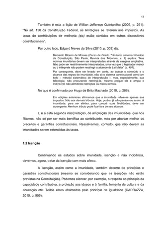 18
Também é esta a lição de Willian Jefferson Quintanilha (2009, p. 291):
“No art. 150 da Constituição Federal, as limitações se referem aos impostos. As
taxas de contribuições de melhoria (sic) estão contidas em outros dispositivos
constitucionais”.
Por outro lado, Edgard Neves da Silva (2010, p. 303) diz:
Bernardo Ribeiro de Moraes (Curso de Direito Tributário; sistema tributário
da Constituição, São Paulo, Revista dos Tribunais, v. 1) explica: “Nas
normas imunitárias devem ser interpretadas através de exegese ampliativa.
Não pode ser restritivamente interpretadas, uma vez que o legislador menor
ou o intérprete não podem restringir o alcance de Lei Maior” (p. 407).
Por conseguinte, deve ser levado em conta, ao buscar o conteúdo e o
alcance das regras de imunidade, não só o sistema constitucional como um
todo – método sistemático de interpretação –, mas, especialmente, sua
teleologia, não procurando restringi-la, mesmo porque ela é ampla e
indivisível, não admitindo restrições ou meios-termos.
No que é confirmado por Hugo de Brito Machado (2010, p. 286):
Em edições anteriores afirmamos que a imunidade refere-se apenas aos
impostos. Não aos demais tributos. Hoje, porém, já não pensamos assim. A
imunidade, para ser efetiva, para cumprir suas finalidades, deve ser
abrangente. Nenhum tributo pode ficar fora de seu alcance.
E é a esta segunda interpretação, de ampliação das imunidades, que nos
filiamos, não só por ser mais benéfica ao contribuinte, mas por abarcar melhor os
preceitos e garantias constitucionais. Ressalvamos, contudo, que não devem as
imunidades serem estendidas às taxas.
1.2 Isenção
Continuando os estudos sobre imunidade, isenção e não incidência,
devemos, agora, tratar da isenção com mais afinco.
A isenção, assim como a imunidade, também decorre de princípios e
garantias constitucionais (mesmo se considerando que as isenções não estão
previstas na Constituição). Podemos elencar, por exemplo, o respeito ao princípio da
capacidade contributiva, a proteção aos idosos e à família, fomento da cultura e da
educação etc. Todos estes abarcados pelo princípio da igualdade (CARRAZZA,
2010, p. 906).
 