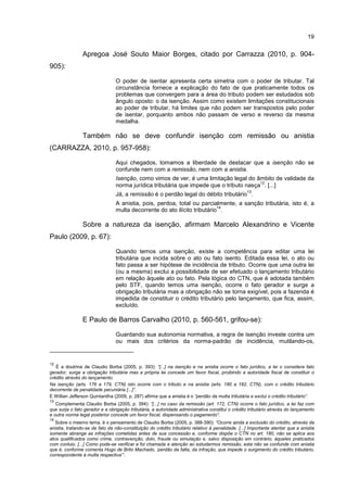 19
Apregoa José Souto Maior Borges, citado por Carrazza (2010, p. 904-
905):
O poder de isentar apresenta certa simetria com o poder de tributar. Tal
circunstância fornece a explicação do fato de que praticamente todos os
problemas que convergem para a área do tributo podem ser estudados sob
ângulo oposto: o da isenção. Assim como existem limitações constitucionais
ao poder de tributar, há limites que não podem ser transpostos pelo poder
de isentar, porquanto ambos não passam de verso e reverso da mesma
medalha.
Também não se deve confundir isenção com remissão ou anistia
(CARRAZZA, 2010, p. 957-958):
Aqui chegados, tomamos a liberdade de destacar que a isenção não se
confunde nem com a remissão, nem com a anistia.
Isenção, como vimos de ver, é uma limitação legal do âmbito de validade da
norma jurídica tributária que impede que o tributo nasça
12
. [...]
Já, a remissão é o perdão legal do débito tributário
13
.
A anistia, pois, perdoa, total ou parcialmente, a sanção tributária, isto é, a
multa decorrente do ato ilícito tributário
14
.
Sobre a natureza da isenção, afirmam Marcelo Alexandrino e Vicente
Paulo (2009, p. 67):
Quando temos uma isenção, existe a competência para editar uma lei
tributária que incida sobre o ato ou fato isento. Editada essa lei, o ato ou
fato passa a ser hipótese de incidência de tributo. Ocorre que uma outra lei
(ou a mesma) exclui a possibilidade de ser efetuado o lançamento tributário
em relação àquele ato ou fato. Pela lógica do CTN, que é adotada também
pelo STF, quando temos uma isenção, ocorre o fato gerador e surge a
obrigação tributária mas a obrigação não se torna exigível, pois a fazenda é
impedida de constituir o crédito tributário pelo lançamento, que fica, assim,
excluído.
E Paulo de Barros Carvalho (2010, p. 560-561, grifou-se):
Guardando sua autonomia normativa, a regra de isenção investe contra um
ou mais dos critérios da norma-padrão de incidência, mutilando-os,
12
É a doutrina de Claudio Borba (2005, p. 393): “[...] na isenção e na anistia ocorre o fato jurídico, a lei o considera fato
gerador, surge a obrigação tributária mas a própria lei concede um favor fiscal, proibindo a autoridade fiscal de constituir o
crédito através do lançamento.
Na isenção (arts. 176 a 179, CTN) isto ocorre com o tributo e na anistia (arts. 180 a 182, CTN), com o crédito tributário
decorrente de penalidade pecuniária [...]”.
E Willian Jefferson Quintanilha (2009, p. 287) afirma que a anistia é o “perdão da multa tributária e exclui o crédito tributário”.
13
Complementa Claudio Borba (2005, p. 394): “[...] no caso da remissão (art. 172, CTN) ocorre o fato jurídico, a lei faz com
que surja o fato gerador e a obrigação tributária, a autoridade administrativa constitui o crédito tributário através do lançamento
e outra norma legal posterior concede um favor fiscal, dispensando o pagamento”.
14
Sobre o mesmo tema, é o pensamento de Claudio Borba (2005, p. 388-390): “Ocorre ainda a exclusão do crédito, através da
anistia, tratando-se de fato da não-constituição do crédito tributário relativo à penalidade. [...] Importante atentar que a anistia
somente abrange as infrações cometidas antes de sua concessão e, conforme dispõe o CTN no art. 180, não se aplica aos
atos qualificados como crime, contravenção, dolo, fraude ou simulação e, salvo disposição em contrário, àqueles praticados
com conluio. [...] Como pode-se verificar e foi chamada a atenção ao estudarmos remissão, esta não se confunde com anistia
que é, conforme comenta Hugo de Brito Machado, ‘perdão da falta, da infração, que impede o surgimento do crédito tributário,
correspondente à multa respectiva’”.
 
