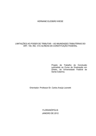 HERNANE ELESBÃO WIESE
LIMITAÇÕES AO PODER DE TRIBUTAR – AS IMUNIDADES TRIBUTÁRIAS DO
ART. 150, INC. VI E ALÍNEAS DA CONSTITUIÇÃO FEDERAL
Projeto de Trabalho de Conclusão
submetido ao Curso de Graduação em
Direito, da Universidade Federal de
Santa Catarina.
Orientador: Professor Dr. Carlos Araújo Leonetti
FLORIANÓPOLIS
JANEIRO DE 2012
 