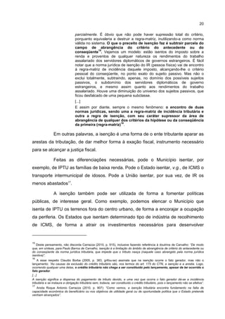 20
parcialmente. É óbvio que não pode haver supressão total do critério,
porquanto equivaleria a destruir a regra-matriz, inutilizando-a como norma
válida no sistema. O que o preceito de isenção faz é subtrair parcela do
campo de abrangência do critério do antecedente ou do
conseqüente
15
. Vejamos um modelo: estão isentos do imposto sobre a
renda e proventos de qualquer natureza os rendimentos do trabalho
assalariado dos servidores diplomáticos de governos estrangeiros. É fácil
notar que a norma jurídica de isenção do IR (pessoa física) vai de encontro
à regra-matriz de incidência daquele imposto, alcançando-lhe o critério
pessoal do conseqüente, no ponto exato do sujeito passivo. Mas não o
exclui totalmente, subtraindo, apenas, no domínio dos possíveis sujeitos
passivos, o subdomínio dos servidores diplomáticos de governo
estrangeiros, e mesmo assim quanto aos rendimentos do trabalho
assalariado. Houve uma diminuição do universo dos sujeitos passivos, que
ficou desfalcado de uma pequena subclasse.
[...]
E assim por diante, sempre o mesmo fenômeno: o encontro de duas
normas jurídicas, sendo uma a regra-matriz de incidência tributária e
outra a regra de isenção, com seu caráter supressor da área de
abrangência de qualquer dos critérios da hipótese ou da conseqüência
da primeira (regra-matriz)
16
.
Em outras palavras, a isenção é uma forma de o ente tributante aparar as
arestas da tributação, de dar melhor forma à exação fiscal, instrumento necessário
para se alcançar a justiça fiscal.
Feitas as diferenciações necessárias, pode o Município isentar, por
exemplo, de IPTU as famílias de baixa renda. Pode o Estado isentar, v.g., de ICMS o
transporte intermunicipal de idosos. Pode a União isentar, por sua vez, de IR os
menos abastados17
.
A isenção também pode ser utilizada de forma a fomentar políticas
públicas, de interesse geral. Como exemplo, podemos elencar o Município que
isenta de IPTU os terrenos fora do centro urbano, de forma a encorajar a ocupação
da periferia. Os Estados que isentam determinado tipo de indústria de recolhimento
de ICMS, de forma a atrair os investimentos necessários para desenvolver
15
Deste pensamento, não discorda Carrazza (2010, p. 915), inclusive fazendo referência à doutrina de Carvalho: “De modo
que, em síntese, para Paulo Barros de Carvalho, isenção é a limitação do âmbito de abrangência de critério do antecedente ou
do conseqüente da norma jurídica tributária, que impede que o tributo nasça (naquele caso abrangido pela norma jurídica
isentiva)”.
16
A esse respeito Claudio Borba (2005, p. 383, grifou-se) assinala que na isenção ocorre o fato gerador, mas não o
lançamento: “As causas da exclusão do crédito tributário são, nos termos do art. 175 do CTN, a isenção e a anistia. Logo,
ocorrendo qualquer uma delas, o crédito tributário não chega a ser constituído pelo lançamento, apesar de ter ocorrido o
fato gerador.
[...]
A isenção significa a dispensa do pagamento de tributo devido, e uma vez que ocorra o fato gerador dá-se a incidência
tributária e se instaura a obrigação tributária sem, todavia, ser constituído o crédito tributário, pois o lançamento não se efetiva”.
17
Anota Roque Antonio Carrazza (2010, p. 907): “Como vemos, a isenção tributária encontra fundamento na falta de
capacidade econômica do beneficiário ou nos objetivos de utilidade geral ou de oportunidade política que o Estado pretende
venham alcançados”.
 