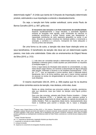 21
determinada região18
. A União que isenta de II (Imposto de Importação) determinado
produto, estimulando a sua importação e evitando o desabastecimento.
Ou seja, a isenção tem forte caráter extrafiscal, como anota Paulo de
Barros Carvalho (2010, p. 567, grifou-se):
O mecanismo das isenções é um forte instrumento de extrafiscalidade.
Dosando equilibradamente a carga tributária, a autoridade legislativa
enfrenta as situações mais agudas, onde vicissitudes da natureza ou
problemas econômicos e sociais fizeram quase que desaparecer a
capacidade contributiva de certo segmento geográfico ou social. A par
disso, fomenta as grandes iniciativas de interesse público e incrementa a
produção, o comércio e o consumo, manejando de modo adequado o
recurso jurídico das isenções.
De uma forma ou de outra, a isenção não deve fazer distinção entre os
seus beneficiários. O beneficiário da isenção não deve ser um determinado sujeito
passivo, mas toda uma coletividade. Estes são os ensinamentos de Edgard Neves
da Silva (2010, p. 312):
[...] não deve ser concedida isenção a determinada pessoa, mas, sim, por
igualdade e interesse geral, a todas aquelas que preencherem os requisitos
e condições legais. [...]
Como a regra básica da tributação está calcada na universalidade, ou seja,
todos devem pagar tributos, em havendo a desoneração de alguns [tributos]
pela isenção, entendem a doutrina e a lei brasileira expressamente – CTN,
art. 111
19
– que, ao interpretar a norma isentiva, deve o intérprete fazê-lo
literalmente, isto é, de forma restritiva, para que o menor número possível
de pessoas se exclua da obrigatoriedade de contribuir para o Estado em
suas despesas.
O mesmo doutrinador (SILVA, 2010, p. 308) explica que há na doutrina
pátria várias correntes acerca da isenção, mas destaca, entre elas, duas:
Dentre as várias doutrinas que procuram explicar a isenção, apontamos,
pela sua relevância, duas que tratam da isenção como figura jurídico-
tributária.
Para uma das correntes, adotada pelo Direito Positivo brasileiro – Código
Tributário Nacional (CTN) –, a isenção tem como natureza jurídica a
dispensa legal do pagamento do tributo, regrada no capítulo da exclusão do
crédito tributário. Para os seguidores dessa teoria, necessariamente deve
haver a incidência para ocorrer a isenção, isto é, nasce a obrigação
18
Nestes casos, Edgard Neves da Silva (2010, p. 314) observa: “Respeitando o princípio constitucional da reserva legal,
legalidade, qualquer isenção que tenha sido objetivo de cláusula contratual, necessariamente, deve ser submetida à aprovação
do Poder Legislativo. Pode ocorrer, destarte, que os legisladores não venham a acolhê-la, ensejando, assim, todos os efeitos
jurídicos pertinentes ao inadimplemento contratual por parte do Poder Público, excluindo-se o ocorrido da pura relação jurídico-
tributária”.
19
Código Tributário Nacional:
Art. 111. Interpreta-se literalmente a legislação tributária que disponha sobre:
I - suspensão ou exclusão do crédito tributário;
II - outorga de isenção;
III - dispensa do cumprimento de obrigações tributárias acessórias.
 