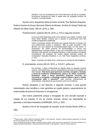 22
tributária, mas, por conseqüência da norma isencional, ela não se completa,
tornando-se inexigível por estar o sujeito ativo da obrigação proibido de
constituir o correspondente.
Aponta como seguidores desta primeira corrente “Ruy Barbosa Nogueira,
Rubens Gomes de Sousa, Bernardo Ribeiro de Moraes, Amílcar de Araújo Falcão [e]
Gilberto de Ulhôa Canto” (SILVA, 2010, p. 309)
Posteriormente, explicita (SILVA, 2010, p. 310) a segunda corrente:
A outra corrente [segunda], tendo como defensor que melhor a explica José
Souto Maior Borges, entende que a isenção é juridicamente uma não
incidência legalmente qualificada.
Critica a [corrente] anterior afirmando que naquele entender a isenção cria
uma metamorfose jurídica e esclarece: “Não se pode converter o fato
gerador, por uma espécie de transubstanciação legal, em fato isento”. E
acrescenta: “Se fosse possível tal fenomenologia, a norma que
estabelecesse a isenção estaria, a rigor, em contradição com a norma que
definisse o fato gerador da obrigação tributária, e duas posições normativas
contraditórias não poderiam ser ambas válidas (princípio jurídico da
contradição)” (Isenções tributárias, 2. ed., São Paulo, Sugestões Jurídicas,
p. 137).
Assim, a isenção, por efeito de lei, incluir-se-ia no campo da não-incidência.
E, arrematando, conclui (SILVA, 2010, p. 310-311, grifou-se):
Em princípio, o efeito fundamental da adoção desta ou daquela corrente
volta-se, primordialmente, para as consequências jurídicas da revogação da
desoneração. Pela teoria geral [primeira corrente], revogada a isenção,
a norma de incidência, imediatamente, passa a ser eficaz, novamente.
Entretanto, adota a teoria doutrinária [segunda corrente], em
ocorrendo a revogação, a tributação somente voltará a gerar o crédito
consequente após o exercício
20
, pelo princípio constitucional da
anterioridade, entendendo-se que teríamos uma nova incidência.
Somos obrigados a nos filiarmos a segunda corrente, a qual guarda
interpretação mais benéfica e mais garantias ao sujeito passivo, especialmente da
anterioridade de exercício financeiro e nonagesimal.
Isto ocorre justamente porque a revogação de uma isenção equivale à
criação de um imposto. E em se criando imposto, devem ser respeitadas as
garantias e princípios tributários (CARRAZZA, 2010, p. 935).
Quanto à forma de revogação de isenção, anota Claudio Borba (2005, p.
385):
20
Neste sentido, Willian Jefferson Quintanilha (2009, p. 287) assevera: “Isenção é dispensa legal do pagamento do tributoe
tem que ser prevista em lei, senão, não é isenção.
Com a revogação da isenção o sujeito começará a pagar o tributo a partir do exercício seguinte (art. 104 CTN), entretanto, se a
isenção tem prazo determinado, o tributo já poderá ser cobrado no dia seguinte, ou seja, no mesmo exercício”.
 