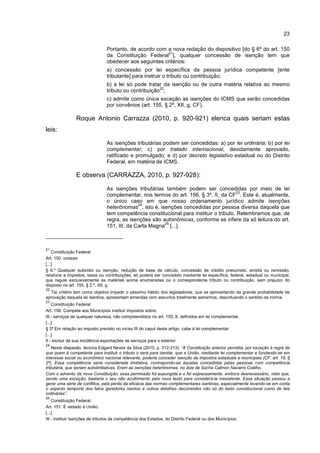 23
Portanto, de acordo com a nova redação do dispositivo [do § 6º do art. 150
da Constituição Federal
21
], qualquer concessão de isenção tem que
obedecer aos seguintes critérios:
a) concessão por lei específica da pessoa jurídica competente [ente
tributante] para instruir o tributo ou contribuição;
b) a lei só pode tratar da isenção ou de outra matéria relativa ao mesmo
tributo ou contribuição
22
;
c) admite como única exceção as isenções do ICMS que serão concedidas
por convênios (art. 155, § 2º, XII, g, CF).
Roque Antonio Carrazza (2010, p. 920-921) elenca quais seriam estas
leis:
As isenções tributárias podem ser concedidas: a) por lei ordinária; b) por lei
complementar; c) por tratado internacional, devidamente aprovado,
ratificado e promulgado; e d) por decreto legislativo estadual ou do Distrito
Federal, em matéria de ICMS.
E observa (CARRAZZA, 2010, p. 927-928):
As isenções tributárias também podem ser concedidas por meio de lei
complementar, nos termos do art. 156, § 3º, II, da CF
23
. Este é, atualmente,
o único caso em que nosso ordenamento jurídico admite isenções
heterônomas
24
, isto é, isenções concedidas por pessoa diversa daquela que
tem competência constitucional para instituir o tributo. Relembramos que, de
regra, as isenções são autonômicas, conforme se infere da só leitura do art.
151, III, da Carta Magna
25
[...].
21
Constituição Federal:
Art. 150. omissis
[...]
§ 6.º Qualquer subsídio ou isenção, redução de base de cálculo, concessão de crédito presumido, anistia ou remissão,
relativos a impostos, taxas ou contribuições, só poderá ser concedido mediante lei específica, federal, estadual ou municipal,
que regule exclusivamente as matérias acima enumeradas ou o correspondente tributo ou contribuição, sem prejuízo do
disposto no art. 155, § 2.º, XII, g.
22
Tal critério tem como objetivo impedir o péssimo hábito dos legisladores, que se aproveitando da grande probabilidade de
aprovação daquela lei isentiva, apresentam emendas com assuntos totalmente estranhos, desvirtuando o sentido da norma.
23
Constituição Federal:
Art. 156. Compete aos Municípios instituir impostos sobre:
III - serviços de qualquer natureza, não compreendidos no art. 155, II, definidos em lei complementar.
[...]
§ 3º Em relação ao imposto previsto no inciso III do caput deste artigo, cabe à lei complementar:
[...]
II - excluir da sua incidência exportações de serviços para o exterior.
24
Neste diapasão, leciona Edgard Neves da Silva (2010, p. 312-313): “A Constituição anterior permitia, por exceção à regra de
que quem é competente para instituir o tributo o será para isentar, que a União, mediante lei complementar e fundando-se em
interesse social ou econômico nacional relevante, poderia conceder isenção de impostos estaduais e municipais (CF, art. 19, §
2º). Essa competência seria considerada limitativa, contrapondo-se àquelas concedidas pelas pessoas com competência
tributária, que seriam autolimitativas. Eram as isenções heterônomas, no dize de Sacha Calmon Navarro Coêlho.
Com o advento da nova Constituição, essa permissão foi expungida e o foi expressamente, embora desnecessário, visto que,
sendo uma exceção, bastaria o seu não acolhimento pelo novo texto para considerá-la inexistente. Essa situação passou a
gerar uma série de conflitos, pela perda da eficácia das normas complementares isentivas, especialmente levando-se em conta
o aspecto temporal dos fatos geradores isentos e outros detalhes decorrentes não só do texto constitucional como de leis
ordinárias”.
25
Constituição Federal:
Art. 151. É vedado à União:
[...]
III - instituir isenções de tributos da competência dos Estados, do Distrito Federal ou dos Municípios.
 