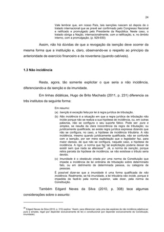 24
Vale lembrar que, em nosso País, tais isenções nascem só depois de o
tratado internacional que as prevê ser confirmado pelo Congresso Nacional
e ratificado e promulgado pelo Presidente da República. Neste caso, o
tratado obriga a Nação, internacionalmente, com a ratificação, e, no âmbito
interno, com a promulgação. (p. 929-930)
Assim, não há dúvidas de que a revogação da isenção deve ocorrer da
mesma forma que a instituição e, claro, observando-se o respeito ao princípio da
anterioridade de exercício financeiro e da noventena (quando cabíveis).
1.3 Não incidência
Resta, agora, tão somente explicitar o que seria a não incidência,
diferenciando-a da isenção e da imunidade.
Em linhas didáticas, Hugo de Brito Machado (2011, p. 231) diferencia os
três institutos da seguinte forma:
Em resumo:
(a) Isenção é exceção feita por lei à regra jurídica de tributação.
(b) Não incidência é a situação em que a regra jurídica de tributação não
incide porque não se realiza a sua hipótese de incidência, ou, em outras
palavras, não se configura o seu suporte fático. Pode ser: pura e
simples, se resulta da clara inocorrência da regra de tributação; ou
juridicamente qualificada, se existe regra jurídica expressa dizendo que
não se configura, no caso, a hipótese de incidência tributária. A não
incidência, mesmo quando juridicamente qualificada, não se confunde
com a isenção, por ser mera explicitação que o legislador faz, para
maior clareza, de que não se configura, naquele caso, a hipótese de
incidência. A rigor, a norma que faz tal explicitação poderia deixar de
existir sem que nada se alterasse
26
. Já, a norma de isenção, porque
retira parcela da hipótese de incidência, se não existisse o tributo seria
devido.
(c) Imunidade é o obstáculo criada por uma norma da Constituição que
impede a incidência de lei ordinária de tributação sobre determinado
fato, ou em detrimento de determinada pessoa, ou categoria de
pessoas.
É possível dizer-se que a imunidade é uma forma qualificada de não
incidência. Realmente, se há imunidade, a lei tributária não incide, porque é
impedida de fazê-lo pela norma superior, vale dizer, pela norma da
Constituição.
Também Edgard Neves da Silva (2010, p. 308) tece algumas
considerações sobre o assunto:
26
Edgard Neves da Silva (2010, p. 310) explica: “Assim, para diferenciar cada uma das espécies de não incidência adjetiva-se:
pura e simples, legal (por depender exclusivamente de lei) e constitucional (por depender exclusivamente da Constituição,
imunidade).
 