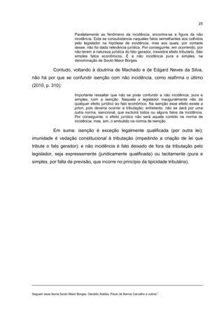 25
Paralelamente ao fenômeno da incidência, encontra-se a figura da não
incidência. Esta se consubstancia naqueles fatos semelhantes aos colhidos
pelo legislador na hipótese de incidência, mas aos quais, por vontade
desse, não foi dada relevância jurídica. Por conseguinte, em ocorrendo, por
não terem a natureza jurídica do fato gerador, inexistirá efeito tributário. São
simples fatos econômicos. É a não incidência pura e simples, na
denominação de Souto Maior Borges.
Contudo, voltando à doutrina de Machado e de Edgard Neves da Silva,
não há por que se confundir isenção com não incidência, como reafirma o último
(2010, p. 310):
Importante ressaltar que não se pode confundir a não incidência, pura e
simples, com a isenção. Naquela o legislador inauguralmente não dá
qualquer efeito jurídico ao fato econômico. Na isenção esse efeito existe a
priori, pois deveria ocorrer a tributação; entretanto, não se dará por uma
outra norma, isencional, que excluirá todos ou alguns fatos da incidência.
Por conseguinte, o efeito jurídico não será aquele contido na norma de
incidência, mas, sim, o embutido na norma de isenção.
Em suma: isenção é exceção legalmente qualificada (por outra lei);
imunidade é vedação constitucional à tributação (impedindo a criação de lei que
tribute o fato gerador); e não incidência é fato deixado de fora da tributação pelo
legislador, seja expressamente (juridicamente qualificada) ou tacitamente (pura e
simples, por falta de previsão, que incorre no princípio da tipicidade tributária).
Seguem essa teoria Souto Maior Borges, Geraldo Ataliba, Paulo de Barros Carvalho e outros”.
 