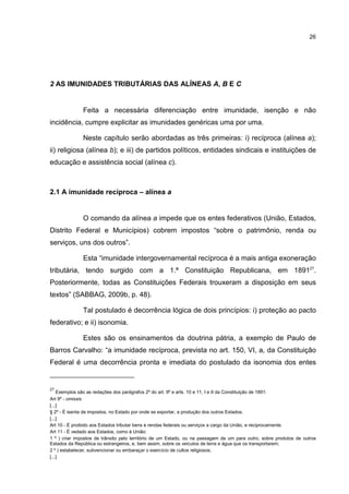 26
2 AS IMUNIDADES TRIBUTÁRIAS DAS ALÍNEAS A, B E C
Feita a necessária diferenciação entre imunidade, isenção e não
incidência, cumpre explicitar as imunidades genéricas uma por uma.
Neste capítulo serão abordadas as três primeiras: i) recíproca (alínea a);
ii) religiosa (alínea b); e iii) de partidos políticos, entidades sindicais e instituições de
educação e assistência social (alínea c).
2.1 A imunidade recíproca – alínea a
O comando da alínea a impede que os entes federativos (União, Estados,
Distrito Federal e Municípios) cobrem impostos “sobre o patrimônio, renda ou
serviços, uns dos outros”.
Esta “imunidade intergovernamental recíproca é a mais antiga exoneração
tributária, tendo surgido com a 1.ª Constituição Republicana, em 189127
.
Posteriormente, todas as Constituições Federais trouxeram a disposição em seus
textos” (SABBAG, 2009b, p. 48).
Tal postulado é decorrência lógica de dois princípios: i) proteção ao pacto
federativo; e ii) isonomia.
Estes são os ensinamentos da doutrina pátria, a exemplo de Paulo de
Barros Carvalho: “a imunidade recíproca, prevista no art. 150, VI, a, da Constituição
Federal é uma decorrência pronta e imediata do postulado da isonomia dos entes
27
Exemplos são as redações dos parágrafos 2º do art. 9º e arts. 10 e 11, I e II da Constituição de 1891:
Art 9º - omissis
[...]
§ 2º - É isenta de impostos, no Estado por onde se exportar, a produção dos outros Estados.
[...]
Art 10 - É proibido aos Estados tributar bens e rendas federais ou serviços a cargo da União, e reciprocamente.
Art 11 - É vedado aos Estados, como à União:
1 º ) criar impostos de trânsito pelo território de um Estado, ou na passagem de um para outro, sobre produtos de outros
Estados da República ou estrangeiros, e, bem assim, sobre os veículos de terra e água que os transportarem;
2 º ) estabelecer, subvencionar ou embaraçar o exercício de cultos religiosos;
[...]
 