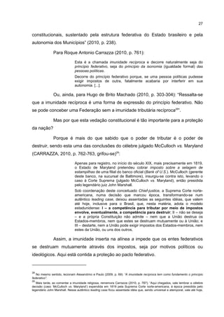 27
constitucionais, sustentado pela estrutura federativa do Estado brasileiro e pela
autonomia dos Municípios” (2010, p. 238).
Para Roque Antonio Carrazza (2010, p. 761):
Esta é a chamada imunidade recíproca e decorre naturalmente seja do
princípio federativo, seja do princípio da isonomia (igualdade formal) das
pessoas políticas.
Decorre do princípio federativo porque, se uma pessoa políticas pudesse
exigir impostos de outra, fatalmente acabaria por interferir em sua
autonomia. [...].
Ou, ainda, para Hugo de Brito Machado (2010, p. 303-304): “Ressalta-se
que a imunidade recíproca é uma forma de expressão do princípio federativo. Não
se pode conceber uma Federação sem a imunidade tributária recíproca28
”.
Mas por que esta vedação constitucional é tão importante para a proteção
da nação?
Porque é mais do que sabido que o poder de tributar é o poder de
destruir, sendo esta uma das conclusões do célebre julgado McCulloch vs. Maryland
(CARRAZZA, 2010, p. 762-763, grifou-se)29
:
Apenas para registro, no início do século XIX, mais precisamente em 1819,
o Estado de Maryland pretendeu cobrar imposto sobre a selagem de
estampilhas de uma filial do banco oficial (Bank of U.S.). McCulloch (gerente
deste banco, na sucursal de Baltimore), insurgiu-se contra isto, levando o
caso à Corte Suprema (julgado McCulloch vs. Maryland), então presidida
pelo legendário juiz John Marshall.
Sob coordenação deste conceituado Chief-justice, a Suprema Corte norte-
americana, numa decisão que marcou época, transformando-se num
autêntico leading case, deixou assentadas as seguintes idéias, que valem
até hoje, inclusive para o Brasil, que, nesta matéria, adota o modelo
estadunidense: I – a competência para tributar por meio de impostos
envolve, eventualmente, a competência para destruir; II – não se deseja
– e a própria Constituição não admite – nem que a União destrua os
Estados-membros, nem que estes se destruam mutuamente ou à União; e
III – destarte, nem a União pode exigir impostos dos Estados-membros, nem
estes da União, ou uns dos outros.
Assim, a imunidade inserta na alínea a impede que os entes federativos
se destruam mutuamente através dos impostos, seja por motivos políticos ou
ideológicos. Aqui está contida a proteção ao pacto federativo.
28
No mesmo sentido, lecionam Alexandrino e Paulo (2009, p. 69): “A imunidade recíproca tem como fundamento o princípio
federativo”.
29
Mais tarde, ao comentar a imunidade religiosa, rememora Carrazza (2010, p. 787): “Aqui chegados, vale lembrar a célebre
decisão (caso ‘McCulloch vs. Maryland’) expendida em 1819 pela Suprema Corte norte-americana, à época presidida pelo
legendário John Marshall. Nesse autêntico leading case ficou assentada idéia que, sendo universal e atemporal, vale até hoje,
 