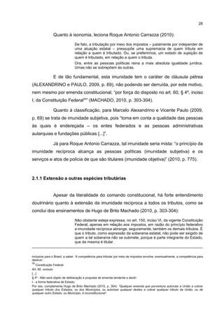 28
Quanto à isonomia, leciona Roque Antonio Carrazza (2010):
De fato, a tributação por meio dos impostos – justamente por independer de
uma atuação estatal – pressupõe uma supremacia de quem tributa em
relação a quem é tributado. Ou, se preferirmos, um estado de sujeição de
quem é tributado, em relação a quem o tributa.
Ora, entre as pessoas políticas reina a mais absoluta igualdade jurídica.
Umas não se sobrepõem às outras.
E de tão fundamental, esta imunidade tem o caráter de cláusula pétrea
(ALEXANDRINO e PAULO, 2009, p. 69), não podendo ser derruída, por este motivo,
nem mesmo por emenda constitucional, “por força do disposto no art. 60, § 4º, inciso
I, da Constituição Federal30
” (MACHADO, 2010, p. 303-304).
Quanto à classificação, para Marcelo Alexandrino e Vicente Paulo (2009,
p. 69) se trata de imunidade subjetiva, pois “toma em conta a qualidade das pessoas
às quais é endereçada – os entes federados e as pessoas administrativas
autarquias e fundações públicas [...]”.
Já para Roque Antonio Carrazza, tal imunidade seria mista: “o princípio da
imunidade recíproca alcança as pessoas políticas (imunidade subjetiva) e os
serviços e atos de polícia de que são titulares (imunidade objetiva)” (2010, p. 775).
2.1.1 Extensão a outras espécies tributárias
Apesar da literalidade do comando constitucional, há forte entendimento
doutrinário quanto à extensão da imunidade recíproca a todos os tributos, como se
conclui dos ensinamentos de Hugo de Brito Machado (2010, p. 303-304):
Não obstante esteja expressa, no art. 150, inciso VI, da vigente Constituição
Federal, apenas em relação aos impostos, em razão do princípio federativo
a imunidade recíproca abrange, seguramente, também os demais tributos. É
que o tributo, como expressão da soberania estatal, não pode ser exigido de
quem a tal soberania não se submete, porque é parte integrante do Estado,
que da mesma é titular.
inclusive para o Brasil, a saber: ‘A competência para tributar por meio de impostos envolve, eventualmente, a competência para
destruir’.
30
Constituição Federal:
Art. 60. omissis
[...]
§ 4º - Não será objeto de deliberação a proposta de emenda tendente a abolir:
I - a forma federativa de Estado;
Por isto, complementa Hugo de Brito Machado (2010, p. 304): “Qualquer emenda que porventura autorizar a União a cobrar
qualquer tributo dos Estados, ou dos Municípios, ou autorizar qualquer destes a cobrar qualquer tributo da União, ou de
qualquer outro Estado, ou Município, é inconstitucional”.
 