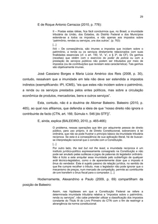 29
E de Roque Antonio Carrazza (2010, p. 776):
II – Postas estas idéias, fica fácil concluirmos que, no Brasil, a imunidade
tributária da União, dos Estados, do Distrito Federal e dos Municípios
estende-se a todos os impostos, e não apenas aos impostos sobre
“patrimônio, rendas ou serviços, uns dos outros”. (p. 763)
[...]
IVd – De conseqüência, são imunes a impostos que incidam sobre o
patrimônio, a renda ou os serviços diretamente relacionados com suas
finalidades essenciais (cf. o art. 150, VI, “a”, e § 3º, da CF). Os ganhos
(receitas) que obtêm com o exercício do poder de polícia ou com a
prestação de serviços públicos não podem ser tributados por meio de
impostos (ou de contribuições que revistam esta característica). Tais ganhos
são objetivamente imunes.
José Cassiano Borges e Maria Lúcia Américo dos Reis (2008, p. 30),
contudo, ressalvam que a imunidade em tela não deve ser estendida a impostos
indiretos (exemplificando: IPI, ICMS), “eis que estes não incidem sobre o patrimônio,
a renda ou os serviços prestados pelos entes políticos, mas sobre a circulação
econômica de produtos, mercadorias, bens e outros serviços”.
Esta, contudo, não é a doutrina de Aliomar Baleeiro. Baleeiro (2010, p.
465), ao qual nos afiliamos, que defendia a ideia de que “nosso direito não ignora o
contribuinte de facto (CTN, art. 166; Súmula n. 546 [do STF])”.
E, ainda, explica (BALEEIRO, 2010, p. 465-466):
O problema, nessas operações que têm por adquirente pessoa de direito
público, para uso próprio, é de Direito Constitucional, sobranceiro à lei
ordinária, que não se pode frustrar o princípio básico da imunidade tributária
recíproca. Se esta é a conseqüência de sua aplicação literal, há de buscar-
se interpretação racional que o concilie com a Constituição.
[...]
Por outro lado, the last but not the least, a imunidade recíproca é um
instituto jurídico-político expressamente consagrado na Constituição e não
pode ser anulado pelas sutilezas e jogos de palavras do legislador ordinário.
Não é lícito a este aniquilar essa imunidade pelo subterfúgio de qualquer
ardil técnico-legislativo, como o de aparentemente dizer que o imposto é
ônus do vendedor. Este é sujeito passivo da relação jurídica, no sentido de
que lhe cumpre recolher o tributo, mas o legislador não pode ignorar que o
mecanismo de preços, num mercado de competição, permite ao contribuinte
de iure transferir o ônus fiscal para o comprador. [...]
Hodiernamente, Alexandrino e Paulo (2009, p. 69) compartilham da
posição de Baleeiro:
Assim, nas hipóteses em que a Constituição Federal se refere a
determinada imunidade tributária relativa a “impostos sobre o patrimônio,
renda ou serviços”, não cabe pretender utilizar a classificação dos impostos
constante do Título III do Livro Primeiro do CTN com o fim de restringir a
abrangência da norma constitucional.
 