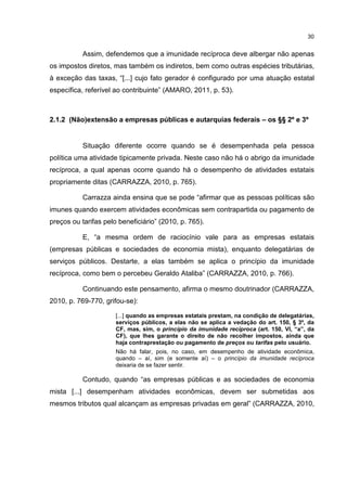 30
Assim, defendemos que a imunidade recíproca deve albergar não apenas
os impostos diretos, mas também os indiretos, bem como outras espécies tributárias,
à exceção das taxas, “[...] cujo fato gerador é configurado por uma atuação estatal
específica, referível ao contribuinte” (AMARO, 2011, p. 53).
2.1.2 (Não)extensão a empresas públicas e autarquias federais – os §§ 2º e 3º
Situação diferente ocorre quando se é desempenhada pela pessoa
política uma atividade tipicamente privada. Neste caso não há o abrigo da imunidade
recíproca, a qual apenas ocorre quando há o desempenho de atividades estatais
propriamente ditas (CARRAZZA, 2010, p. 765).
Carrazza ainda ensina que se pode “afirmar que as pessoas políticas são
imunes quando exercem atividades econômicas sem contrapartida ou pagamento de
preços ou tarifas pelo beneficiário” (2010, p. 765).
E, “a mesma ordem de raciocínio vale para as empresas estatais
(empresas públicas e sociedades de economia mista), enquanto delegatárias de
serviços públicos. Destarte, a elas também se aplica o princípio da imunidade
recíproca, como bem o percebeu Geraldo Ataliba” (CARRAZZA, 2010, p. 766).
Continuando este pensamento, afirma o mesmo doutrinador (CARRAZZA,
2010, p. 769-770, grifou-se):
[...] quando as empresas estatais prestam, na condição de delegatárias,
serviços públicos, a elas não se aplica a vedação do art. 150, § 3º, da
CF, mas, sim, o princípio da imunidade recíproca (art. 150, VI, “a”, da
CF), que lhes garante o direito de não recolher impostos, ainda que
haja contraprestação ou pagamento de preços ou tarifas pelo usuário.
Não há falar, pois, no caso, em desempenho de atividade econômica,
quando – aí, sim (e somente aí) – o princípio da imunidade recíproca
deixaria de se fazer sentir.
Contudo, quando “as empresas públicas e as sociedades de economia
mista [...] desempenham atividades econômicas, devem ser submetidas aos
mesmos tributos qual alcançam as empresas privadas em geral” (CARRAZZA, 2010,
 