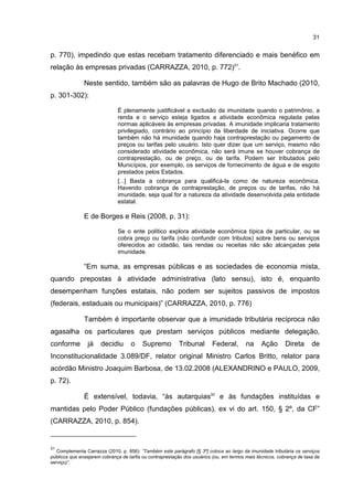 31
p. 770), impedindo que estas recebam tratamento diferenciado e mais benéfico em
relação às empresas privadas (CARRAZZA, 2010, p. 772)31
.
Neste sentido, também são as palavras de Hugo de Brito Machado (2010,
p. 301-302):
É plenamente justificável a exclusão da imunidade quando o patrimônio, a
renda e o serviço esteja ligados a atividade econômica regulada pelas
normas aplicáveis às empresas privadas. A imunidade implicaria tratamento
privilegiado, contrário ao princípio da liberdade de iniciativa. Ocorre que
também não há imunidade quando haja contraprestação ou pagamento de
preços ou tarifas pelo usuário. Isto quer dizer que um serviço, mesmo não
considerado atividade econômica, não será imune se houver cobrança de
contraprestação, ou de preço, ou de tarifa. Podem ser tributados pelo
Municípios, por exemplo, os serviços de fornecimento de água e de esgoto
prestados pelos Estados.
[...] Basta a cobrança para qualificá-la como de natureza econômica.
Havendo cobrança de contraprestação, de preços ou de tarifas, não há
imunidade, seja qual for a natureza da atividade desenvolvida pela entidade
estatal.
E de Borges e Reis (2008, p. 31):
Se o ente político explora atividade econômica típica de particular, ou se
cobra preço ou tarifa (não confundir com tributos) sobre bens ou serviços
oferecidos ao cidadão, tais rendas ou receitas não são alcançadas pela
imunidade.
“Em suma, as empresas públicas e as sociedades de economia mista,
quando prepostas à atividade administrativa (lato sensu), isto é, enquanto
desempenham funções estatais, não podem ser sujeitos passivos de impostos
(federais, estaduais ou municipais)” (CARRAZZA, 2010, p. 776)
Também é importante observar que a imunidade tributária recíproca não
agasalha os particulares que prestam serviços públicos mediante delegação,
conforme já decidiu o Supremo Tribunal Federal, na Ação Direta de
Inconstitucionalidade 3.089/DF, relator original Ministro Carlos Britto, relator para
acórdão Ministro Joaquim Barbosa, de 13.02.2008 (ALEXANDRINO e PAULO, 2009,
p. 72).
É extensível, todavia, “às autarquias32
e às fundações instituídas e
mantidas pelo Poder Público (fundações públicas), ex vi do art. 150, § 2º, da CF”
(CARRAZZA, 2010, p. 854).
31
Complementa Carrazza (2010, p. 856): “Também este parágrafo [§ 3º] coloca ao largo da imunidade tributária os serviços
públicos que ensejarem cobrança de tarifa ou contraprestação dos usuários (ou, em termos mais técnicos, cobrança de taxa de
serviço)”.
 
