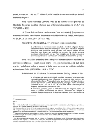 34
previu em seu art. 150, inc. VI, alínea b, este importante mecanismo de proteção à
liberdade religiosa.
Para Paulo de Barros Carvalho “trata-se de reafirmação do princípio da
liberdade de crença e prática religiosa, que a Constituição prestigia no art. 5.º, VI a
VIII” (2010, p. 239).
Já Roque Antonio Carrazza afirma que “esta imunidade [...] representa a
extensão do direito fundamental à liberdade de consciência e de crença, consagrado
no art. 5º, VI, VII e VIII, CF34
” (2010, p. 782).
Alexandrino e Paulo (2009, p. 77) sintetizam estes pensamentos:
O fundamento da imunidade ora em estudo é a liberdade religiosa. Como o
Estado brasileiro é laico (não tem religião oficial), toda e qualquer religião é
abrangida pela imunidade, basta que seja uma religião. Alguns autores
defendem que devem ser excluídas do conceito de religião somente
eventuais seitas (ilegais) em que haja violação dos direitos humanos, a
exemplo de práticas de sacrifícios em seitas do culto ao demônio. (p. 77)
Pois, “o Estado Brasileiro tem a obrigação constitucional de respeitar as
convicções religiosas – sejam quais forem – de seus habitantes, pelo quê deve
manter neutralidade sobre o assunto e tratar com isonomia as múltiplas religiões
existentes no País” (CARRAZZA, 2010, p. 785)35
.
Esta também é a doutrina de Eduardo de Moraes Sabbag (2009b, p. 51):
A pluralidade de religiões corrobora o Estado de Direito, que prima pela
necessária eqüidistância entre o Estado e as Igrejas, servindo como um dos
pilares do liberalismo. A laicidade implica que, havendo privilégio, todos os
templos devem dele usufruir. Nesse contexto, exsurge a norma imunitória,
constante do art. 150, VI, b, da CF, cujo teor prevê a exoneração de
impostos sobre templos de qualquer culto.
A imunidade, portanto, prevê a intributabilidade das religiões, como um
direito e garantia fundamental da pessoa, afastando dos templos e
impostos, independentemente da extensão da igreja ou do seu número de
34
Constituição Federal:
Art. 5º:
[...]
VI - é inviolável a liberdade de consciência e de crença, sendo assegurado o livre exercício dos cultos religiosos e garantida, na
forma da lei, a proteção aos locais de culto e a suas liturgias;
VII - é assegurada, nos termos da lei, a prestação de assistência religiosa nas entidades civis e militares de internação coletiva;
VIII - ninguém será privado de direitos por motivo de crença religiosa ou de convicção filosófica ou política, salvo se as invocar
para eximir-se de obrigação legal a todos imposta e recusar-se a cumprir prestação alternativa, fixada em lei;
35
Carrazza ainda anota que “a imunidade em estudo é decorrência natural da separação entre a Igreja e o Estado, decretada
com a Proclamação da República (1889) e mantida até os dias atuais” (CARRAZZA, 2010, p. 788).
E complementa (2010):
“Com a proclamação da República, que se inspirou no Positivismo de Augusto Comte, foi imediatamente decretada a
separação entre a Igreja e o Estado, que se tornou laico, deixando de privilegiar qualquer religião, ainda que majoritária; pelo
contrário, passou a aceitar todas elas, a começar pelas minoritárias”. (p. 789)
 