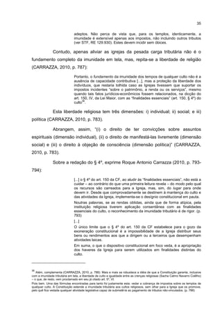35
adeptos. Não perca de vista que, para os templos, identicamente, a
imunidade é extensível apenas aos impostos, não incluindo outros tributos
(ver STF, RE 129.930). Estes devem incidir sem óbices.
Contudo, apenas aliviar as igrejas da pesada carga tributária não é o
fundamento completo da imunidade em tela, mas, repita-se a liberdade de religião
(CARRAZZA, 2010, p. 787):
Portanto, o fundamento da imunidade dos tempos de qualquer culto não é a
ausência de capacidade contributiva [...], mas a proteção da liberdade dos
indivíduos, que restaria tolhida caso as Igrejas tivessem que suportar os
impostos incidentes “sobre o patrimônio, a renda ou os serviços”, mesmo
quando tais fatos jurídicos-econômicos fossem relacionados, na dicção do
art. 150, IV, da Lei Maior, com as “finalidades essenciais” (art. 150, § 4º) do
culto
36
.
Esta liberdade religiosa tem três dimensões: i) individual; ii) social; e iii)
política (CARRAZZA, 2010, p. 783).
Abrangem, assim, “(i) o direito de ter convicções sobre assuntos
espirituais (dimensão individual), (ii) o direito de manifestá-las livremente (dimensão
social) e (iii) o direito à objeção de consciência (dimensão política)” (CARRAZZA,
2010, p. 783).
Sobre a redação do § 4º, exprime Roque Antonio Carrazza (2010, p. 793-
794):
[...] o § 4º do art. 150 da CF, ao aludir às “finalidades essenciais”, não está a
cuidar – ao contrário do que uma primeira leitura revela – do modo pelo qual
os recursos são carreados para a Igreja, mas, sim, do lugar para onde
devem ir. Desde que comprovadamente se destinem à mantença do culto e
das atividades da Igreja, implementa-se o desígnio constitucional em pauta.
Noutras palavras, se as rendas obtidas, ainda que de forma atípica, pela
instituição religiosa tiverem aplicação consentânea com as finalidades
essenciais do culto, o reconhecimento da imunidade tributário é de rigor. (p.
793)
[...]
O único limite que o § 4º do art. 150 da CF estabelece para o gozo da
exoneração constitucional é a impossibilidade de a Igreja distribuir seus
bens ou rendimentos aos que a dirigem ou a terceiros que desempenham
atividades laicas.
Em suma, o que o dispositivo constitucional em foco veda, é a apropriação
dos haveres da Igreja para serem utilizados em finalidades distintas do
culto.
36
Além, complementa (CARRAZZA, 2010, p. 788): Mais e mais se robustece a idéia de que a Constituição garante, inclusive
com a imunidade tributária em tela, a liberdade de culto e igualdade entre as crenças religiosas (Sacha Calmo Navarro Coêlho)
– o que, de resto, vem proclamado em seu já citado art. 5º, VI.
Pois bem. Uma das fórmulas encontradas para tanto foi justamente esta: vedar a cobrança de impostos sobre os templos de
qualquer culto. A Constituição estende a imunidade tributária aos cultos religiosos, sem olhar para a Igreja que os promove,
pelo quê fica vedada qualquer atividade legislativa capaz de submetê-la ao pagamento de tributos não-vinculados. (p. 788)
 