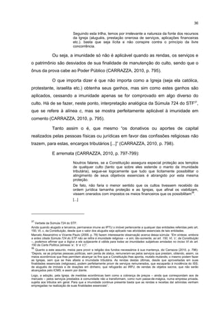 36
Seguindo esta trilha, temos por irrelevante a natureza da fonte dos recursos
da Igreja (aluguéis, prestação onerosa de serviços, aplicações financeiras
etc.). basta que seja lícita e não conspire contra o princípio da livre
concorrência.
Ou seja, a imunidade só não é aplicável quando as rendas, os serviços e
o patrimônio são desviados de sua finalidade de manutenção do culto, sendo que o
ônus da prova cabe ao Poder Público (CARRAZZA, 2010, p. 795).
O que importa dizer é que não importa como a Igreja (seja ela católica,
protestante, israelita etc.) obtenha seus ganhos, mas sim como estes ganhos são
aplicados, cessando a imunidade apenas se for comprovado em algo diverso do
culto. Há de se fazer, neste ponto, interpretação analógica da Súmula 724 do STF37
,
que se refere à alínea c, mas se mostra perfeitamente aplicável à imunidade em
comento (CARRAZZA, 2010, p. 795).
Tanto assim o é, que mesmo “os donativos ou aportes de capital
realizados pelas pessoas físicas ou jurídicas em favor das confissões religiosas não
trazem, para estas, encargos tributários [...]” (CARRAZZA, 2010, p. 798).
E arremata (CARRAZZA, 2010, p. 797-799):
Noutros falares, se a Constituição assegura especial proteção aos templos
de qualquer culto (tanto que sobre eles estende o manto da imunidade
tributária), segue-se logicamente que tudo que licitamente possibilitar o
atingimento de seus objetivos essenciais é abrangido por esta mesma
proteção.
De fato, não faria o menor sentido que os cultos tivessem recebido da
ordem jurídica tamanha proteção e as Igrejas, que afinal os viabilizam,
vissem onerados com impostos os meios financeiros que os possibilitam
38
.
[...]
37
Verbete da Súmula 724 do STF:
Ainda quando alugado a terceiros, permanece imune ao IPTU o imóvel pertencente a qualquer das entidades referidas pelo art.
150, VI, c, da Constituição, desde que o valor dos aluguéis seja aplicado nas atividades essenciais de tais entidades.
Marcelo Alexandrino e Vicente Paulo (2009, p. 78) fazem interessante observação acerca dessa súmula: “Em síntese, embora
a antes citada Súmula 724 do STF não se refira à imunidade religiosa – e sim, tão-somente, ao art. 150, VI, ‘c’, da Constituição
–, podemos afirmar que a lógica a ela subjacente é válida para todas as imunidades subjetivas arroladas no inciso VI do art.
150 da Carta Política (alíneas ‘a’, ‘b’ e ‘c’)”.
38
Quanto a este assunto, meios para provir a religião dos fundos necessários à sua mantença, diz Carrazza (2010, p. 796):
“Depois, se as próprias pessoas políticas, sem perda de status, remuneram-se pelos serviços que prestam, obtendo, assim, os
meios econômicos que lhes permitem alcançar os fins que a Constituição lhes aponta, mutatis mutandis, o mesmo podem fazer
as Igrejas, sem que se lhes afaste a imunidade tributária. As rendas destas últimas, desde que aproveitadas em suas
finalidades essenciais (religiosas), podem perfeitamente provir de serviços remunerados, que escaparão à incidência do ISS;
de aluguéis de imóveis e de doações em dinheiro, que refugiarão ao IRPJ; de vendas de objetos sacros, que não serão
alcançados pelo ICMS; e assim por diante.
Logo, a adoção, pela Igreja, de medidas econômicas bem como a cobrança de preços – ainda que correspondam aos de
mercado – pelos serviços prestados à comunidade não a transformam, como num passe-de-mágica, numa empresa privada,
sujeita aos tributos em geral. Para que a imunidade continue presente basta que as rendas e receitas daí advindas venham
empregadas na realização de suas finalidades essenciais”.
 
