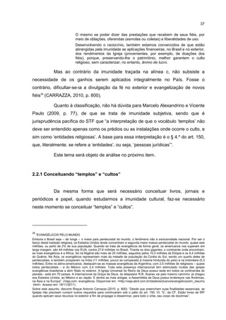 37
O mesmo se poder dizer das prestações que recebem de seus fiéis, por
meio de oblações, oferendas (esmolas ou coletas) e liberalidades de uso.
Desenvolvendo o raciocínio, também estamos convencidos de que estão
abrangidas pela imunidade as aplicações financeiras, no Brasil e no exterior,
dos rendimentos da Igreja (provenientes, por exemplo, de doações dos
fiéis), porque, preservando-lhe o patrimônio, melhor garantem o culto
religioso, sem caracterizar, no entanto, ânimo de lucro.
Mas ao contrário da imunidade traçada na alínea c, não subsiste a
necessidade de os ganhos serem aplicados integralmente no País. Fosse o
contrário, dificultar-se-ia a divulgação da fé no exterior e evangelização de novos
fiéis39
(CARRAZZA, 2010, p. 800).
Quanto à classificação, não há dúvida para Marcelo Alexandrino e Vicente
Paulo (2009, p. 77), de que se trata de imunidade subjetiva, sendo que é
jurisprudência pacífica do STF que “a interpretação de que o vocábulo ‘templos’ não
deve ser entendido apenas como os prédios ou as instalações onde ocorre o culto, e
sim como ‘entidades religiosas’. A base para essa interpretação é o § 4.º do art. 150,
que, literalmente, se refere a ‘entidades’, ou seja, ‘pessoas jurídicas’”.
Este tema será objeto de análise no próximo item.
2.2.1 Conceituando “templos” e “cultos”
Da mesma forma que será necessário conceituar livros, jornais e
periódicos e papel, quando estudarmos a imunidade cultural, faz-se necessário
neste momento se conceituar “templos” e “cultos”.
39
“EVANGÉLICOS PELO MUNDO
Embora o Brasil seja – de longe – o maior país pentecostal do mundo, o fenômeno não é exclusividade nacional. Por ser o
berço desta tradição religiosa, os Estados Unidos ainda concentram a segunda maior massa pentecostal do mundo: quase seis
milhões, ou perto de 2% de sua população. Quando se trata de evangélicos de forma geral, os americanos nos superam em
larga margem: são 44 milhões nos EUA, contra 27,6 milhões no Brasil. Tirante os dois gigantes, o continente onde encontram-
se mais evangélicos é a África. Só na Nigéria são mais de 25 milhões, seguidos pelos 10,3 milhões da Etiópia e os 9,4 milhões
do Quênia. Na Ásia, os evangélicos representam mais da metade da população da Coréia do Sul, sendo um quarto deles de
pentecostais, e também prosperam na Índia (11 milhões, pouco se comparado à maioria hinduísta do país) e na Indonésia (5,3
milhões). Entre os latino-americanos, destacam-se as massas evangélicas da Argentina, com 2,5 milhões de religiosos – quase
todos pentecostais – e do México com 2,4 milhões. Toda esta presença internacional tem estimulado muitas das igrejas
evangélicas brasileiras a abrir filiais no exterior. A Igreja Universal do Reino de Deus possui sede em todos os continentes do
planeta - está em 70 países. A Internacional da Graça de Deus, do telepastor R.R. Soares vai pelo mesmo caminho: já chegou
aos Estados Unidos, ao México e ao Japão. E dentre as mais antigas, a Assembléia de Deus possui endereços nas Américas,
na Ásia e na Europa”. (Veja.com: evangélicos. Disponível em: <http://veja.abril.com.br/idade/exclusivo/evangelicos/em_resumo
.html>. Acesso em: 18/11/2011)
Sobre este assunto, discorre Roque Antonio Carrazza (2010, p. 800): “Desde que preencham suas finalidades essenciais, as
Igrejas não precisam cumprir outros requisitos para continuarem sob o pálio do art. 150, VI, “b”, da CF. Estão livres de IRF
quando aplicam seus recursos no exterior a fim de propagar e disseminar, para todo o orbe, seu corpo de doutrinas”.
 