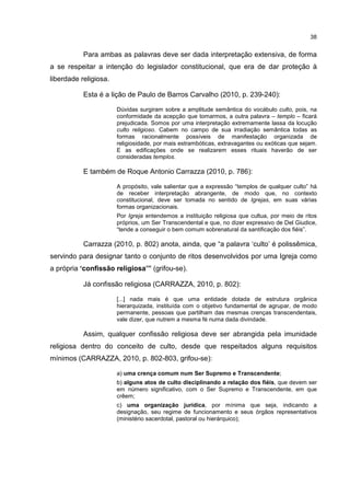 38
Para ambas as palavras deve ser dada interpretação extensiva, de forma
a se respeitar a intenção do legislador constitucional, que era de dar proteção à
liberdade religiosa.
Esta é a lição de Paulo de Barros Carvalho (2010, p. 239-240):
Dúvidas surgiram sobre a amplitude semântica do vocábulo culto, pois, na
conformidade da acepção que tomarmos, a outra palavra – templo – ficará
prejudicada. Somos por uma interpretação extremamente lassa da locução
culto religioso. Cabem no campo de sua irradiação semântica todas as
formas racionalmente possíveis de manifestação organizada de
religiosidade, por mais estrambóticas, extravagantes ou exóticas que sejam.
E as edificações onde se realizarem esses rituais haverão de ser
consideradas templos.
E também de Roque Antonio Carrazza (2010, p. 786):
A propósito, vale salientar que a expressão “templos de qualquer culto” há
de receber interpretação abrangente, de modo que, no contexto
constitucional, deve ser tomada no sentido de Igrejas, em suas várias
formas organizacionais.
Por Igreja entendemos a instituição religiosa que cultua, por meio de ritos
próprios, um Ser Transcendental e que, no dizer expressivo de Del Giudice,
“tende a conseguir o bem comum sobrenatural da santificação dos fiéis”.
Carrazza (2010, p. 802) anota, ainda, que “a palavra ‘culto’ é polissêmica,
servindo para designar tanto o conjunto de ritos desenvolvidos por uma Igreja como
a própria ‘confissão religiosa’” (grifou-se).
Já confissão religiosa (CARRAZZA, 2010, p. 802):
[...] nada mais é que uma entidade dotada de estrutura orgânica
hierarquizada, instituída com o objetivo fundamental de agrupar, de modo
permanente, pessoas que partilham das mesmas crenças transcendentais,
vale dizer, que nutrem a mesma fé numa dada divindade.
Assim, qualquer confissão religiosa deve ser abrangida pela imunidade
religiosa dentro do conceito de culto, desde que respeitados alguns requisitos
mínimos (CARRAZZA, 2010, p. 802-803, grifou-se):
a) uma crença comum num Ser Supremo e Transcendente;
b) alguns atos de culto disciplinando a relação dos fiéis, que devem ser
em número significativo, com o Ser Supremo e Transcendente, em que
crêem;
c) uma organização jurídica, por mínima que seja, indicando a
designação, seu regime de funcionamento e seus órgãos representativos
(ministério sacerdotal, pastoral ou hierárquico);
 