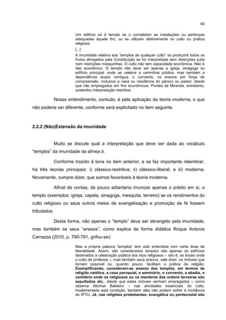 40
Um edifício só é templo se o completam as instalações ou pertenças
adequadas àquele fim, ou se utilizam efetivamente no culto ou prática
religiosa.
[...]
A imunidade relativa aos “templos de qualquer culto” só produzirá todos os
frutos almejados pela Constituição se for interpretada sem distinções sutis
nem restrições mesquinhas. O culto não tem capacidade econômica. Não é
fato econômico. O templo não deve ser apenas a igreja, sinagoga ou
edifício principal, onde se celebra a cerimônia pública, mas também a
dependência acaso contígua, o convento, os anexos por força de
compreensão, inclusive a casa ou residência do pároco ou pastor, desde
que não empregados em fins econômicos. Pontes de Miranda, entretanto,
sustentou interpretação restritiva.
Nosso entendimento, contudo, é pela aplicação da teoria moderna, o que
não poderia ser diferente, conforme será explicitado no item seguinte.
2.2.2 (Não)Extensão da imunidade
Muito se discute qual a interpretação que deve ser dada ao vocábulo
“templos” da imunidade da alínea b.
Conforme trazido à tona no item anterior, e se faz importante relembrar,
há três teorias principais: i) clássico-restritiva; ii) clássico-liberal; e iii) moderna.
Novamente, cumpre dizer, que somos favoráveis à teoria moderna.
Afinal de contas, de pouco adiantaria imunizar apenas o prédio em si, o
templo (exemplos: igreja, capela, sinagoga, mesquita, terreiro) se os rendimentos do
culto religioso ou seus outros meios de evangelização e promoção da fé fossem
tributados.
Desta forma, não apenas o “templo” deve ser abrangido pela imunidade,
mas também os seus “anexos”, como explica de forma didática Roque Antonio
Carrazza (2010, p. 790-791, grifou-se):
Mas a própria palavra “templos” tem sido entendida com certa dose de
liberalidade. Assim, são considerados templos não apenas os edifícios
destinados à celebração pública dos ritos religiosos – isto é, os locais onde
o culto de professa –, mas também seus anexos, vale dizer, os imóveis que
tornam possível ou, quando pouco, facilitam a prática da religião.
Exemplificando, consideram-se anexos dos templos, em termos de
religião católica, a casa paroquial, o seminário, o convento, a abadia, o
cemitério onde os religiosos ou os membros das ordens terceiras são
sepultados etc., desde que estes imóveis venham empregados – como
observa Aliomar Baleeiro – nas atividades essenciais do culto.
Implementada esta condição, também eles não podem sofrer a incidência
do IPTU. Já, nas religiões protestantes, evangélica ou pentecostal são
 
