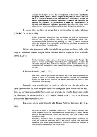 41
anexos dos templos a casa do pastor (local, pertencente à confissão
religiosa, onde o pastor reside, prepara suas prédicas, recebe os fiéis
etc.), o centro de formação de pastores etc.; na israelita, a casa do
rabino (observados os mesmo requisitos), o centro de formação de
rabinos (o rabinato); na umbandista, a casa do “pai-de-santo”, o
terreiro onde são doutrinados os sacerdotes do culto; etc. Neste ponto
não podemos ser preconceituosos, afrontando o desígnio constitucional.
E, como dito, também os proventos e rendimentos do culto religioso
(CARRAZZA, 2010, p. 791):
Estão igualmente abrangidos pela imunidade em tela os rendimentos
obtidos pela Igreja quando promove uma quermesse, desde que,
comprovadamente, revertam em benefício do culto. O mesmo podemos
dizer dos serviços de comunicação radiofônica e televisiva, se realizados
com o propósito de evangelização.
Ainda, são abrangidos pela imunidade os serviços prestados pelo culto
religioso inerentes àquela liturgia. Neste sentido, ensina Hugo de Brito Machado
(2010, p. 304):
Nenhum imposto incide sobre os templos de qualquer culto. Templo não
significa apenas a edificação, mas tudo quanto seja ligado ao exercício da
atividade religiosa. Não pode haver imposto sobre missas, batizados ou
qualquer outro ato religioso. Nem sobre qualquer bem que esteja a serviço
do culto.
E Aliomar Baleeiro (2006, p. 502):
Por certo, nenhum governante em estado de saúde mental pensaria em
tributar a missa ou o batismo, nem decretaria a Câmara de Vereadores
licença ou taxa, a título de poder de polícia, pelo toque de sinos ou pelo
número de círios acesos.
Contudo, parte considerável da doutrina defende que não são todos os
bens pertencentes ao culto religioso que são albergados pela imunidade em tela.
Bens ou serviços que nada tenham a ver com a função da religião devem ser objeto
de tributação, de forma a evitar a concorrência desleal entre o culto e particulares
prestadores dos mesmos serviços.
Expoentes deste entendimento são Roque Antonio Carrazza (2010, p.
792):
De qualquer modo, a imunidade, como anota Luís Eduardo Schoueri, não
pode atropelar o princípio constitucional da livre iniciativa; e, assim, não se
estende às atividades que podem ser exercidas, com igual proveito, pela
iniciativa privada.
Portanto, a imunidade passa ao largo quando se demonstra a existência, no
culto, da finalidade mercantil, isto é, de práticas típicas das entidades
lucrativas, que levam ao enriquecimento pessoal dos membros da Igreja e
que provocam desequilíbrio na concorrência.
 