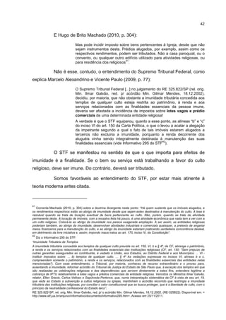 42
E Hugo de Brito Machado (2010, p. 304):
Mas pode incidir imposto sobre bens pertencentes à Igreja, desde que não
sejam instrumentos desta. Prédios alugados, por exemplo, assim como os
respectivos rendimentos, podem ser tributados. Não a casa paroquial, ou o
convento, ou qualquer outro edifício utilizado para atividades religiosas, ou
para residência dos religiosos
41
.
Não é esse, contudo, o entendimento do Supremo Tribunal Federal, como
explica Marcelo Alexandrino e Vicente Paulo (2009, p. 77):
O Supremo Tribunal Federal [...] no julgamento do RE 325.822/SP (rel. orig.
Min. Ilmar Galvão, red. p/ acórdão Min. Gilmar Mendes, 18.12.2002),
decidiu, por maioria, que não obstante a imunidade tributária concedida aos
templos de qualquer culto esteja restrita ao patrimônio, à renda e aos
serviços relacionados com as finalidades essenciais da pessoa imune,
deveria ser afastada a incidência de impostos sobre lotes vagos e prédio
comerciais de uma determinada entidade religiosa!
A verdade é que o STF equiparou, quanto a esse ponto, as alíneas “b” e “c”
do inciso VI do art. 150 da Carta Política, o que o levou a acatar a alegação
da impetrante segundo a qual o fato de tais imóveis estarem alugados a
terceiros não excluiria a imunidade, porquanto a renda decorrente dos
aluguéis vinha sendo integralmente destinada à manutenção das suas
finalidades essenciais (vide Informativo 295 do STF
42
).
O STF se manifestou no sentido de que o que importa para efeitos de
imunidade é a finalidade. Se o bem ou serviço está trabalhando a favor do culto
religioso, deve ser imune. Do contrário, deverá ser tributado.
Somos favoráveis ao entendimento do STF, por estar mais atinente à
teoria moderna antes citada.
41
Comenta Machado (2010, p. 304) sobre a doutrina divergente neste ponto: “Há quem sustente que os imóveis alugados, e
os rendimentos respectivos estão ao abrigo da imunidade desde que sejam estes destinados à manutenção do culto. A tese é
razoável quando se trata de locação eventual de bens pertencente ao culto. Não, porém, quando se trate de atividade
permanente deste. A locação de imóveis, com a ressalva feita há pouco, é uma atividade econômica que nada tem a ver com a
um culto religioso. Colocá-la ao abrigo da imunidade nos parece exagerada ampliação. A ser assim, as entidades religiosas
poderiam também, ao abrigo da imunidade, desenvolver atividades industriais e comerciais quaisquer, a pretexto de angariar
meios financeiros para a manutenção do culto, e ao abrigo da imunidade estariam praticando verdadeira concorrência desleal,
em detrimento da livre iniciativa e, assim, impondo maus tratos ao art. 170, inciso IV, da Constituição”.
42
Diz o Informativo 295 do STF:
“Imunidade Tributária de Templos
A imunidade tributária concedida aos templos de qualquer culto prevista no art. 150, VI, b e § 4º, da CF, abrange o patrimônio,
a renda e os serviços relacionados com as finalidades essenciais das instituições religiosas (CF, art. 150: "Sem prejuízo de
outras garantias asseguradas ao contribuinte, é vedado à União, aos Estados, ao Distrito Federal e aos Municípios: ... VI -
instituir impostos sobre: ... b) templos de qualquer culto. ... § 4º As vedações expressas no incisos VI, alíneas b e c,
compreendem somente o patrimônio, a renda e os serviços, relacionados com as finalidades essenciais das entidades nelas
mencionadas"). Com esse entendimento, o Tribunal, por maioria, conheceu de recurso extraordinário e o proveu para,
assentando a imunidade, reformar acórdão do Tribunal de Justiça do Estado de São Paulo que, à exceção dos templos em que
são realizadas as celebrações religiosas e das dependências que servem diretamente a estes fins, entendera legítima a
cobrança de IPTU relativamente a lotes vagos e prédios comerciais de entidade religiosa. Vencidos os Ministros Ilmar Galvão,
relator, Ellen Gracie, Carlos Velloso e Sepúlveda Pertence, que, numa interpretação sistemática da CF à vista de seu art. 19,
que veda ao Estado a subvenção a cultos religiosos ou igrejas, mantinham o acórdão recorrido que restringia a imunidade
tributária das instituições religiosas, por conciliar o valor constitucional que se busca proteger, que é a liberdade de culto, com o
princípio da neutralidade confessional do Estado laico”.
RE 325.822-SP, rel. orig. Min. Ilmar Galvão, red. p/ o acórdão Min. Gilmar Mendes, 18.12.2002. (RE-325822). Disponível em: <
http://www.stf.jus.br/arquivo/informativo/documento/informativo295.htm>. Acesso em 25/11/2011.
 