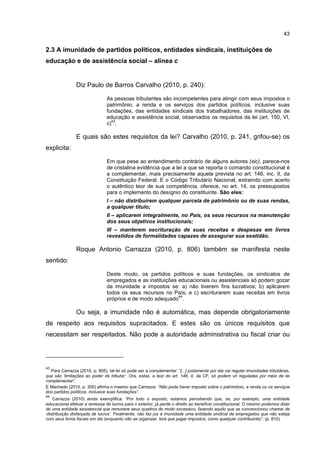 43
2.3 A imunidade de partidos políticos, entidades sindicais, instituições de
educação e de assistência social – alínea c
Diz Paulo de Barros Carvalho (2010, p. 240):
As pessoas tributantes são incompetentes para atingir com seus impostos o
patrimônio, a renda e os serviços dos partidos políticos, inclusive suas
fundações, das entidades sindicais dos trabalhadores, das instituições de
educação e assistência social, observados os requisitos da lei (art. 150, VI,
c)
43
.
E quais são estes requisitos da lei? Carvalho (2010, p. 241, grifou-se) os
explicita:
Em que pese ao entendimento contrário de alguns autores (sic), parece-nos
de cristalina evidência que a lei a que se reporta o comando constitucional é
a complementar, mais precisamente aquela prevista no art. 146, inc. II, da
Constituição Federal. E o Código Tributário Nacional, extraindo com acerto
o autêntico teor de sua competência, oferece, no art. 14, os pressupostos
para o implemento do desígnio do constituinte. São eles:
I – não distribuírem qualquer parcela de patrimônio ou de suas rendas,
a qualquer título;
II – aplicarem integralmente, no País, os seus recursos na manutenção
dos seus objetivos institucionais;
III – manterem escrituração de suas receitas e despesas em livros
revestidos de formalidades capazes de assegurar sua exatidão.
Roque Antonio Carrazza (2010, p. 806) também se manifesta neste
sentido:
Deste modo, os partidos políticos e suas fundações, os sindicatos de
empregados e as instituições educacionais ou assistenciais só podem gozar
da imunidade a impostos se: a) não tiverem fins lucrativos; b) aplicarem
todos os seus recursos no País; e c) escriturarem suas receitas em livros
próprios e de modo adequado
44
.
Ou seja, a imunidade não é automática, mas depende obrigatoriamente
de respeito aos requisitos supracitados. E estes são os únicos requisitos que
necessitam ser respeitados. Não pode a autoridade administrativa ou fiscal criar ou
43
Para Carrazza (2010, p. 805), tal lei só pode ser a complementar: “[...] justamente por ela vai regular imunidades tributárias,
que são ‘limitações ao poder de tributar’. Ora, estas, a teor do art. 146, II, da CF, só podem vir reguladas por meio de lei
complementar”.
E Machado (2010, p. 305) afirma o mesmo que Carrazza: “Não pode haver imposto sobre o patrimônio, a renda ou os serviços
dos partidos políticos, inclusive suas fundações”.
44
Carrazza (2010) ainda exemplifica: “Por todo o exposto, estamos percebendo que, se, por exemplo, uma entidade
educacional efetuar a remessa de lucros para o exterior, já perde o direito ao benefício constitucional. O mesmo podemos dizer
de uma entidade assistencial que remunere seus quadros de modo excessivo, fazendo aquilo que se convencionou chamar de
‘distribuição disfarçada de lucros’. Finalmente, não faz jus à imunidade uma entidade sindical de empregados que não esteja
com seus livros fiscais em dia (enquanto não se organizar, terá que pagar impostos, como qualquer contribuinte)”. (p. 810)
 