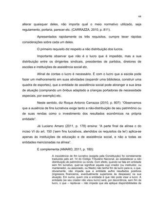 44
alterar quaisquer deles, não importa qual o meio normativo utilizado, seja
regulamento, portaria, parecer etc. (CARRAZZA, 2010, p. 811).
Apresentados rapidamente os três requisitos, cumpre tecer rápidas
considerações sobre cada um deles.
O primeiro requisito diz respeito a não distribuição dos lucros.
Importante observar que não é o lucro que é impedido, mas a sua
distribuição entre os dirigentes sindicais, presidentes de partidos, diretores de
escolas e instituições de assistência social etc.
Afinal de contas o lucro é necessário. É com o lucro que a escola pode
fazer um melhoramento em suas atividades (expandir uma biblioteca, construir uma
quadra de esportes), que a entidade de assistência social pode abranger a sua área
de atuação (comprando um ônibus adaptado a crianças portadoras de necessidade
especiais, por exemplo) etc.
Neste sentido, diz Roque Antonio Carrazza (2010, p. 807): “Observamos
que a ausência de fins lucrativos exige tanto a não-distribuição de seu patrimônio ou
de suas rendas como o investimento dos resultados econômicos na própria
entidade”.
Já Luciano Amaro (2011, p. 178) ensina: “A parte final da alínea c do
inciso VI do art. 150 (‘sem fins lucrativos, atendidos os requisitos da lei’) aplica-se
apenas às instituições de educação e de assistência social, e não a todas as
entidades mencionadas na alínea”.
E complementa (AMARO, 2011, p. 180):
A inexistência de fim lucrativo (exigida pela Constituição) foi corretamente
traduzida pelo art. 14 do Código Tributário Nacional, ao estabelecer a não
distribuição de patrimônio ou renda. Com efeito, quando se fala em entidade
sem fim lucrativo, quer-se significar aquela cujo criador (ou instituidor, ou
mantenedor, ou associado, ou filiado) não tenha fim de lucro para si, o que,
obviamente, não impede que a entidade aufira resultados positivos
(ingressos financeiros, eventualmente superiores às despesas) na sua
atuação. Em suma, quem cria a entidade é que não pode visar a lucro. A
entidade (se seu criador não visou lucro) será, por decorrência, sem fim de
lucro, o que – repita-se – não impede que ela aplique disponibilidades de
 