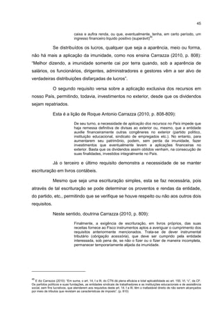 45
caixa e aufira renda, ou que, eventualmente, tenha, em certo período, um
ingresso financeiro líquido positivo (superávit)
45
.
Se distribuídos os lucros, qualquer que seja a aparência, meio ou forma,
não há mais a aplicação da imunidade, como nos ensina Carrazza (2010, p. 808):
“Melhor dizendo, a imunidade somente cai por terra quando, sob a aparência de
salários, os funcionários, dirigentes, administradores e gestores vêm a ser alvo de
verdadeiras distribuições disfarçadas de lucros”.
O segundo requisito versa sobre a aplicação exclusiva dos recursos em
nosso País, permitindo, todavia, investimentos no exterior, desde que os dividendos
sejam repatriados.
Esta é a lição de Roque Antonio Carrazza (2010, p. 808-809):
De seu turno, a necessidade de aplicação dos recursos no País impede que
haja remessa definitiva de divisas ao exterior ou, mesmo, que a entidade
auxilie financeiramente outras congêneres no exterior (partido político,
instituição educacional, sindicato de empregados etc.). No entanto, para
aumentarem seu patrimônio, podem, sem perda da imunidade, fazer
investimentos que eventualmente levem a aplicações financeiras no
exterior. Basta que os dividendos assim obtidos venham, na consecução de
suas finalidades, investidos integralmente no País.
Já o terceiro e último requisito demonstra a necessidade de se manter
escrituração em livros contábeis.
Mesmo que seja uma escrituração simples, esta se faz necessária, pois
através de tal escrituração se pode determinar os proventos e rendas da entidade,
do partido, etc., permitindo que se verifique se houve respeito ou não aos outros dois
requisitos.
Neste sentido, doutrina Carrazza (2010, p. 809):
Finalmente, a exigência de escrituração, em livros próprios, das suas
receitas fornece ao Fisco instrumentos aptos a averiguar o cumprimento dos
requisitos anteriormente mencionados. Trata-se de dever instrumental
tributário (obrigação acessória), que deve ser cumprido pela entidade
interessada, sob pena de, se não o fizer ou o fizer de maneira incompleta,
permanecer temporariamente alijada da imunidade.
45
E diz Carrazza (2010): “Em suma, o art. 14, I a III, do CTN dá plena eficácia e total aplicabilidade ao art. 150, VI, “c”, da CF.
Os partidos políticos e suas fundações, as entidades sindicais de trabalhadores e as instituições educacionais e de assistência
social, sem fins lucrativos, que atenderem aos requisitos deste art. 14, I a III, têm o inafastável direito de não serem alcançados
por meio de tributos que revistam as características de imposto”. (p. 810)
 