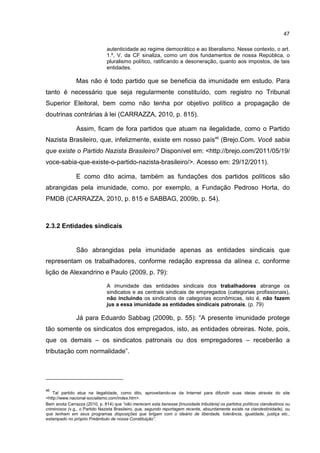 47
autenticidade ao regime democrático e ao liberalismo. Nesse contexto, o art.
1.º, V, da CF sinaliza, como um dos fundamentos de nossa República, o
pluralismo político, ratificando a desoneração, quanto aos impostos, de tais
entidades.
Mas não é todo partido que se beneficia da imunidade em estudo. Para
tanto é necessário que seja regularmente constituído, com registro no Tribunal
Superior Eleitoral, bem como não tenha por objetivo político a propagação de
doutrinas contrárias à lei (CARRAZZA, 2010, p. 815).
Assim, ficam de fora partidos que atuam na ilegalidade, como o Partido
Nazista Brasileiro, que, infelizmente, existe em nosso país46
(Brejo.Com. Você sabia
que existe o Partido Nazista Brasileiro? Disponível em: <http://brejo.com/2011/05/19/
voce-sabia-que-existe-o-partido-nazista-brasileiro/>. Acesso em: 29/12/2011).
E como dito acima, também as fundações dos partidos políticos são
abrangidas pela imunidade, como, por exemplo, a Fundação Pedroso Horta, do
PMDB (CARRAZZA, 2010, p. 815 e SABBAG, 2009b, p. 54).
2.3.2 Entidades sindicais
São abrangidas pela imunidade apenas as entidades sindicais que
representam os trabalhadores, conforme redação expressa da alínea c, conforme
lição de Alexandrino e Paulo (2009, p. 79):
A imunidade das entidades sindicais dos trabalhadores abrange os
sindicatos e as centrais sindicais de empregados (categorias profissionais),
não incluindo os sindicatos de categorias econômicas, isto é, não fazem
jus a essa imunidade as entidades sindicais patronais. (p. 79)
Já para Eduardo Sabbag (2009b, p. 55): “A presente imunidade protege
tão somente os sindicatos dos empregados, isto, as entidades obreiras. Note, pois,
que os demais – os sindicatos patronais ou dos empregadores – receberão a
tributação com normalidade”.
46
Tal partido atua na ilegalidade, como dito, aproveitando-se da Internet para difundir suas ideias através do site
<http://www.nacional-socialismo.com/index.htm>.
Bem anota Carrazza (2010, p. 814) que “não merecem esta benesse [imunidade tributária] os partidos políticos clandestinos ou
criminosos (v.g., o Partido Nazista Brasileiro, que, segundo reportagem recente, absurdamente existe na clandestinidade), ou
que tenham em seus programas disposições que brigam com o ideário de liberdade, tolerância, igualdade, justiça etc.,
estampado no próprio Preâmbulo de nossa Constituição”.
 