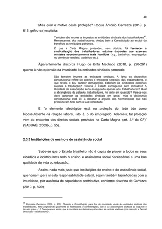 48
Mas qual o motivo desta proteção? Roque Antonio Carrazza (2010, p.
815, grifou-se) explicita:
Também são imunes a impostos as entidades sindicais dos trabalhadores
47
.
Remarcamos: dos trabalhadores. Andou bem a Constituição ao excluir do
benefício as entidades patronais.
O que a Carta Magna pretendeu, sem dúvida, foi favorecer a
sindicalização dos trabalhadores, máxime daqueles que exercem
misteres economicamente mais humildes (v.g., barbeiros, empregados
no comércio varejista, padeiros etc.).
Aparentemente discorda Hugo de Brito Machado (2010, p. 290-291)
quanto à não extensão da imunidade às entidades sindicais patronais:
São também imunes as entidades sindicais. A letra do dispositivo
constitucional refere-se apenas a entidades sindicais dos trabalhadores, o
que revela o seu caráter demagógico. Estariam os sindicatos patronais
sujeitos à tributação? Poderia o Estado esmagá-los com impostos? A
liberdade de associação seria assegurada apenas aos trabalhadores? Qual
a abrangência da palavra trabalhadores, no texto em questão? Parece-nos
deve abranger as entidades sindicais em geral, mas o dispositivo
constitucional está aí, a desafiar a argúcia dos hermeneutas que não
pretenderam ficar com a sua literalidade.
E “o elemento teleológico está na proteção do lado tido como
hipossuficiente na relação laboral, isto é, o do empregado. Ademais, tal proteção
vem ao encontro dos direitos sociais previstos na Carta Magna (art. 8.º da CF)”
(SABBAG, 2009b, p. 55).
2.3.3 Instituições de ensino e de assistência social
Sabe-se que o Estado brasileiro não é capaz de prover a todos os seus
cidadãos e contribuintes todo o ensino e assistência social necessários a uma boa
qualidade de vida ou educação.
Assim, nada mais justo que instituições de ensino e de assistência social,
que tomam para si esta responsabilidade estatal, sejam também beneficiadas com a
imunidade, por ausência de capacidade contributiva, conforme doutrina de Carrazza
(2010, p. 820).
47
Completa Carrazza (2010, p. 815): “Quando a Constituição, para fins de imunidade, alude ás entidades sindicais dos
trabalhadores, está englobando igualmente as federações e confederações, isto é, as associações sindicais de segundo e
terceiro graus. [...] Consignamos, ainda, que a imunidade em tela alcança também as centrais sindicais (por exemplo, a Central
Única dos Trabalhadores)”.
 