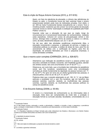 49
Esta é a lição de Roque Antonio Carrazza (2010, p. 817-818):
Assim, em face da relevância da educação, e cônscio das deficiências do
Estado no setor, o Constituinte houve por bem autorizar fosse o ensino
proporcionado também pode meio de instituições privadas. Com efeito, o
art. 209 da Carta Fundamental declara textualmente ser o ensino “livre à
iniciativa privada”, bastando que ela cumpra “as normas gerais da educação
nacional” (inciso I) e tenha “autorização e avaliação de qualidade pelo Poder
Público” (inciso II).
Impende notar que a educação de que aqui se cogita, longe de
circunscrever-se à convencional transmissão de conhecimentos, mediante
aulas expositivas, inclusive em cursos de pós-graduação (stricto e lato
sensu), abrange toda e qualquer forma de acesso à cultura e à ciência,
como, de resto, literalmente estipula o art. 23, V, da CF.
Vai daí que, além das atividades acadêmicas propriamente ditas, a
educação compreende a pesquisa, a realização de perícias, a órgãos ou
instituições públicas ou privadas, a análise de áreas de risco, para fins de
acionamento da defesa civil, a certificação da higidez, para fins de
exportação, de produtos fabricados por micro e pequenas empresas, e
outras atividades correlatas.
Que o mesmo autor completa (CARRAZZA, 2010, p. 826-827):
Adiantamos que instituição de assistência social é a pessoa jurídica que
secunda a atividade do Estado, buscando, sem finalidade lucrativa, atender
aos direitos sociais, tais como enumerados no art. 6º da CF
48
[...].
Observa-se, por outro lado, que a imunidade das instituições de assistência
social, sem fins lucrativos, caracteriza-se como uma concretização
normativa do direito fundamental da dignidade da pessoa humana (art. 1º,
III, da CF
49
). Por girar em torno de um direito fundamental das pessoas, é
cláusula pétrea, a teor do art. 60, § 4º, IV, da CF
50
.
Podemos dizer que o preceito estampado no art. 150, VI, “c”, da Lei Maior
estimula a sociedade civil a, sem fins lucrativos, agir em benefício das
pessoas carentes, suprindo, destarte, as insuficiências das pessoas
carentes, suprindo, destarte, as insuficiências das pessoas políticas no
campo de assistência social.
E de Eduardo Sabbag (2009b, p. 55-56):
O ensino é a transmissão de conhecimento ou de informações úteis à
educação. Esta deve ser compreendida de modo lato: a proteção à
educação formal ou curricular (escolas, faculdades, universidades etc.) e a
48
Constituição Federal:
Art. 6º São direitos sociais a educação, a saúde, a alimentação, o trabalho, a moradia, o lazer, a segurança, a previdência
social, a proteção à maternidade e à infância, a assistência aos desamparados, na forma desta Constituição.
49
Constituição Federal:
Art. 1º A República Federativa do Brasil, formada pela união indissolúvel dos Estados e Municípios e do Distrito Federal,
constitui-se em Estado Democrático de Direito e tem como fundamentos:
[...]
III - a dignidade da pessoa humana;
50
Constituição Federal:
Art. 60. omissis
[...]
§ 4º - Não será objeto de deliberação a proposta de emenda tendente a abolir:
[...]
IV - os direitos e garantias individuais.
 