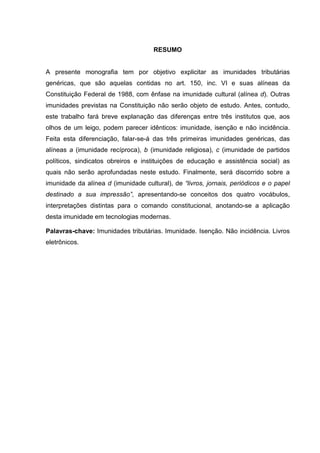 RESUMO
A presente monografia tem por objetivo explicitar as imunidades tributárias
genéricas, que são aquelas contidas no art. 150, inc. VI e suas alíneas da
Constituição Federal de 1988, com ênfase na imunidade cultural (alínea d). Outras
imunidades previstas na Constituição não serão objeto de estudo. Antes, contudo,
este trabalho fará breve explanação das diferenças entre três institutos que, aos
olhos de um leigo, podem parecer idênticos: imunidade, isenção e não incidência.
Feita esta diferenciação, falar-se-á das três primeiras imunidades genéricas, das
alíneas a (imunidade recíproca), b (imunidade religiosa), c (imunidade de partidos
políticos, sindicatos obreiros e instituições de educação e assistência social) as
quais não serão aprofundadas neste estudo. Finalmente, será discorrido sobre a
imunidade da alínea d (imunidade cultural), de “livros, jornais, periódicos e o papel
destinado a sua impressão”, apresentando-se conceitos dos quatro vocábulos,
interpretações distintas para o comando constitucional, anotando-se a aplicação
desta imunidade em tecnologias modernas.
Palavras-chave: Imunidades tributárias. Imunidade. Isenção. Não incidência. Livros
eletrônicos.
 