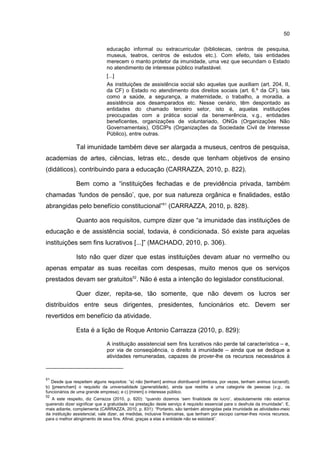 50
educação informal ou extracurricular (bibliotecas, centros de pesquisa,
museus, teatros, centros de estudos etc.). Com efeito, tais entidades
merecem o manto protetor da imunidade, uma vez que secundam o Estado
no atendimento de interesse público inafastável.
[...]
As instituições de assistência social são aquelas que auxiliam (art. 204, II,
da CF) o Estado no atendimento dos direitos sociais (art. 6.º da CF), tais
como a saúde, a segurança, a maternidade, o trabalho, a moradia, a
assistência aos desamparados etc. Nesse cenário, têm despontado as
entidades do chamado terceiro setor, isto é, aquelas instituições
preocupadas com a prática social da benemerência, v.g., entidades
beneficentes, organizações de voluntariado, ONGs (Organizações Não
Governamentais), OSCIPs (Organizações da Sociedade Civil de Interesse
Público), entre outras.
Tal imunidade também deve ser alargada a museus, centros de pesquisa,
academias de artes, ciências, letras etc., desde que tenham objetivos de ensino
(didáticos), contribuindo para a educação (CARRAZZA, 2010, p. 822).
Bem como a “instituições fechadas e de previdência privada, também
chamadas ‘fundos de pensão’, que, por sua natureza orgânica e finalidades, estão
abrangidas pelo benefício constitucional”51
(CARRAZZA, 2010, p. 828).
Quanto aos requisitos, cumpre dizer que “a imunidade das instituições de
educação e de assistência social, todavia, é condicionada. Só existe para aquelas
instituições sem fins lucrativos [...]” (MACHADO, 2010, p. 306).
Isto não quer dizer que estas instituições devam atuar no vermelho ou
apenas empatar as suas receitas com despesas, muito menos que os serviços
prestados devam ser gratuitos52
. Não é esta a intenção do legislador constitucional.
Quer dizer, repita-se, tão somente, que não devem os lucros ser
distribuídos entre seus dirigentes, presidentes, funcionários etc. Devem ser
revertidos em benefício da atividade.
Esta é a lição de Roque Antonio Carrazza (2010, p. 829):
A instituição assistencial sem fins lucrativos não perde tal característica – e,
por via de conseqüência, o direito à imunidade – ainda que se dedique a
atividades remuneradas, capazes de prover-lhe os recursos necessários à
51
Desde que respeitem alguns requisitos: “a) não [tenham] animus distribuendi (embora, por vezes, tenham animus lucrandi);
b) [preencham] o requisito da universalidade (generalidade), ainda que restrita a uma categoria de pessoas (v.g., os
funcionários de uma grande empresa); e c) [mirem] o interesse público.
52
A este respeito, diz Carrazza (2010, p. 820): “quando dizemos ‘sem finalidade de lucro’, absolutamente não estamos
querendo dizer significar que a gratuidade na prestação deste serviço é requisito essencial para o desfrute da imunidade”. E,
mais adiante, complementa (CARRAZZA, 2010, p. 831): “Portanto, são também abrangidas pela imunidade as atividades-meio
da instituição assistencial, vale dizer, as medidas, inclusive financeiras, que tenham por escopo carrear-lhes novos recursos,
para o melhor atingimento de seus fins. Afinal, graças a elas a entidade não se estiolará”.
 